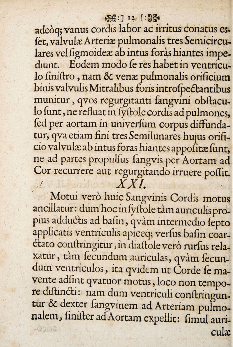 adeoq; vanus cordis labor ac irritus conatus es- fet, valvulae Arterias pulmonalis tres Semicircu¬ lares vel figmoideas ab intus foras hiantes impe¬ diunt. Eodem modo fe res habetin ventricu¬ lo finiftro, nam &: venas pulmonalis orificium binis valvulis Mitralibus foris introlpe&antibus munitur > qvos regurgitanti fangvini obftacu- lo funt, ne refluat in fyflole cordis ad pulmones, fed per aortam in univerfum corpus diffunda¬ tur, qva etiam fini tres Semilunares hujus orifi¬ cio valvula: ab intus foras hiantes appofitas funt, ne ad partes propullus fangvis per Aortam ad Cor recurrere aut regurgitando irruere poflit. , / XXL Motui vero huic Sangvinis Cordis motus ancillatur: dum hoc in fyflole tam auriculis pro¬ pius adduchs ad bafin, qvam intermedio fepto applicatis ventriculis apiceq; verfus bafin coar¬ tato conftnngitur, in diaftole vero rurfus rela¬ xatur , tam fecundum auriculas, qvam fecun¬ dum ventriculos, ita qvidcm ut Corde fe ma- vente adfint qvatuor motus, loco non tempo¬ re diftin&i: nam dum ventriculi conftnngun- tur & dexter fangvinem ad Arteriam pulmo¬ nalem, fimfler ad Aortam expellit: fimul auri¬ culas