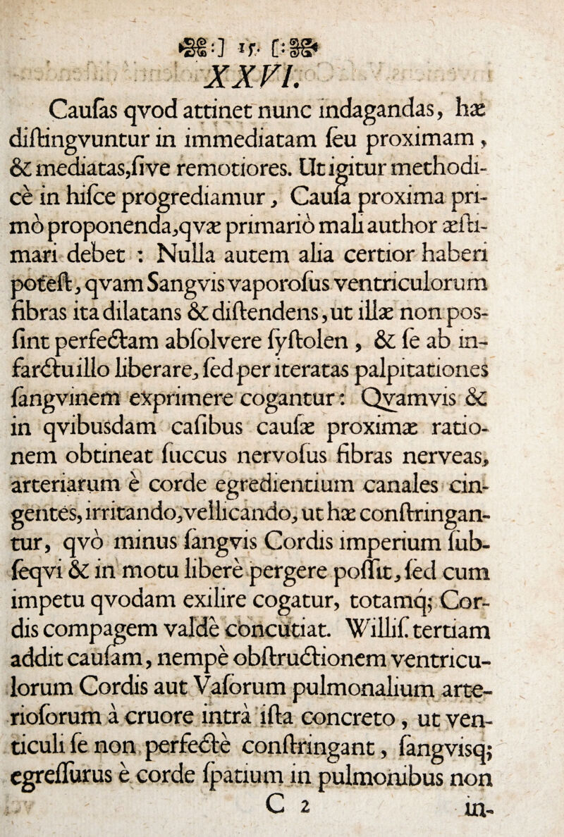 Caufas qvod attinet nunc indagandas, hae diftingvuntur in immediatam feu proximam, & mediatas,fi ve remotiores. Ut igitur methodi¬ ce in hifce progrediamur, Cauta proxima pri¬ mo proponenda,q v« primario mali author aefa- mari debet : Nulla autem alia certior haberi poteffc, qvam Sangvis vaporofus ventriculorum fibras ita dilatans &diftendens,ut illae nonpos- fint perfe&am abfolvere fyftolen , & fe ab m- fardtuillo liberare, fed per iteratas palpitationes fangvmem exprimere cogantur: Qvamvis & in qvibusdam cafibus caulae proximae ratio¬ nem obtineat fuccus nervofus fibras nerveas, arteriarum e corde egrediendum canales cin¬ gentes, irritando, vellicando, ut hae conflringan- tur, qvb minus fangvis Cordis imperium Tiib- feqvi & in motu libere pergere pomt,fed cum impetu qvodam exilire cogatur, totamq; Cor¬ dis compagem valde concutiat. Willif. terdam addit caufam, nempe obftrudrionem ventricu¬ lorum Cordis aut Vaforum pulmonalium arte- rioforum a cruore intra ifla concreto, ut ven- ticuli fe non perfedte condnngant, fangvisq; egrdlurus e corde fpatium in pulmonibus non C 2 in-