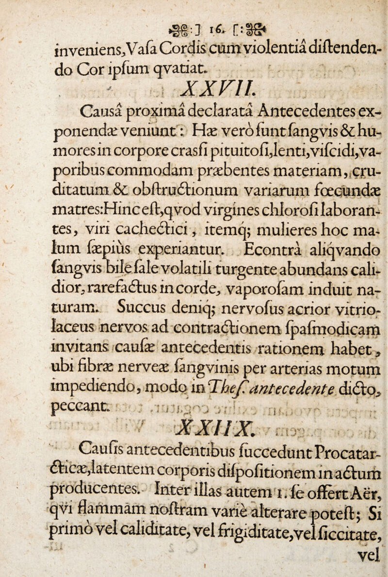 / «at* ** oss* ; inveniens, Vafa Cordis cum violentia diftenden- do Cor lpfum qvatiat. XXVIL Causa proxima declarata Antecedentes ex¬ ponenda: veniunt: Hx vero funt fangvis & hu¬ mores in corpore crasfi pituitoil,lenti, vifcidi, va¬ poribus commodam praebentes materiam,,cru¬ ditatum &; obftrudtionum variarum fcecundae matres: Hinc eft,qvod virgines chlorofi laboran¬ tes , viri cachedbici, itemq; mulieres hoc ma¬ lum faepius experiantur. Econtra aliqvando fangvis bifeialevolatili turgente abundans cali¬ dior, rarefactus in corde, vaporofam induit na¬ turam. Succus demcp nervofus acrior vitrio- laceus nervos ad contractionem fpafmodicam invitans cauhe antecedentis rationem habet» ubi fihrx nerveae fangvims per arterias motum impediendo, modo in Thef! antecedent e didto, peccant. r corporis muerinas autem i. varie primo vel caliditate, vel frigiditate,