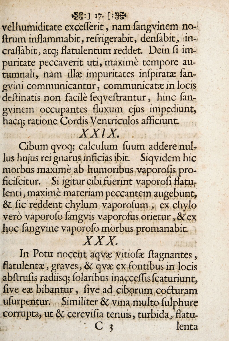 i7* [;§§* velhumiditate excellent, nam fangvinem no- ftrum inflammabit, refrigerabit, denfabit, in- craflabit, atq; flatulentum reddet. Dein fi im¬ puritate peccaverit uti, maxime tempore au¬ tumnali, nam lllx impuritates infpiratae lan- gvini communicantur, communicata in locis delimatis non facile feqveilrantur, hinc fan- gvmem occupantes fluxum ejus impediunt, hacq> ratione Cordis V entriculos afficiunt, XXIX. Cibum qvoqj calculum fuum addere nul¬ lus hujus rei gnarus inficias ibit. Siqvidem hic . .. .i & fic reddent chylum yaporofum, ex chylo vero vaporoio fangvis vaporofus orietur ,& ex hoc fangvine vaporolo morbus promanabit. XXX In Potu nocent aqvat vitiofe flagnantes, flatulcnt^, graves, & qvx ex fontibus in locis abftrufis radiisq,* folaribus maccdTisfcaturiunt, five ex bibantur, fi ve ad ciborum coduram _ufurpentur. Similiter & vina multo fulphure corrupta, ut cerevifia tenuis, turbida, flatu- i * C $ lenta morbus maxime ab humoribus vaporofis pro ficifcitur. Si igitur cibi fuerint vaporofi flatu lenti, maxime materiam peccantem augebunt