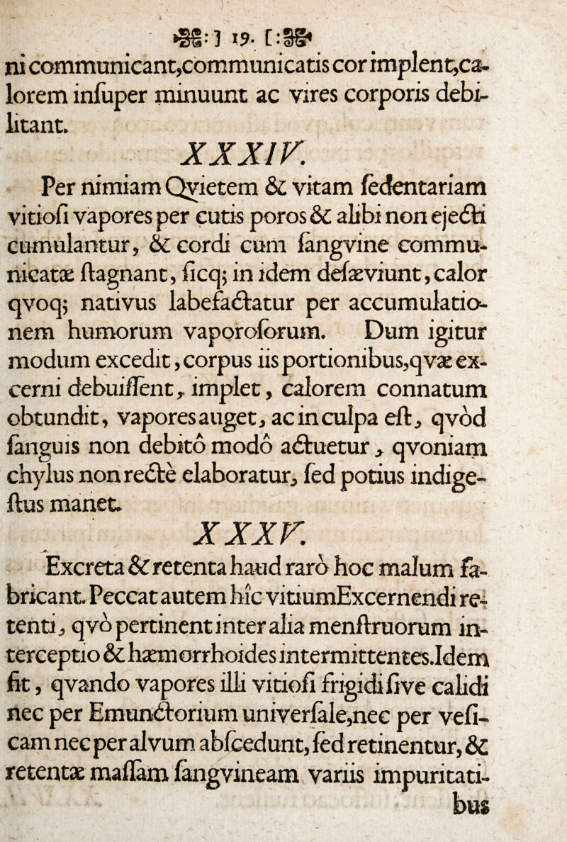 *§£:] 19-.[:§§• ni communicant,communicatis cor implent,ca- lorem infuper minuunt ac vires corporis debi¬ litant. XXXIV. Per nimiam Qyietem &C vitam fedentariam vitiofi vapores per cutis poros &C alibi non ejeCti cumulantur, & cordi cum fangvine commu¬ nicatae flagnant, ficq; in idem defieviunt, calor qvoq; nativus labefactatur per accumulatio¬ nem humorum vaporoforum. Dum igitur modum excedit, corpus iis portionibus,qvae ex¬ cerni debuiilent, implet, calorem connatum obtundit, vapores auget, ac in culpa eft, qvod fanguis non debito modo aCbuetur , qvoniam chylus non reCte elaboratur, fed potius indige- ftus manet. XXXV Excreta & retenta haud raro hoc malum fa¬ bricant. Peccat autem hic vitiumExcernendi re¬ tenti, qvo pertinent inter alia menftruorum in¬ terceptio fit, qvando vapores illi vitiofi frigidi fi ve calidi nec per EmunCtormm univerfale,nec per vefi- cam nec per alvum abfcedunt, fed retinentur, & retentae maflam fangvineam variis impuritati¬ bus