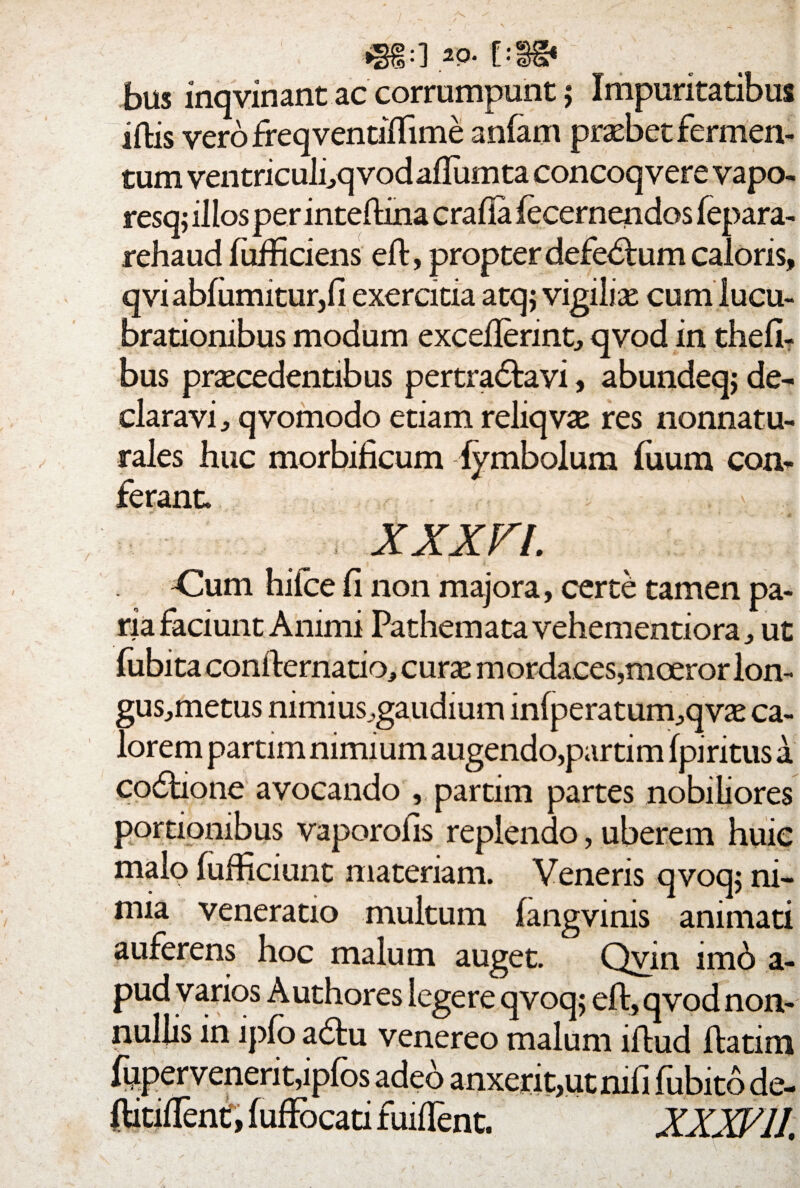 :] 20- [: bus inqvinant ac corrumpunt ; Impuritatibus iftis vero freqvendftime anlam probet fermen¬ tum ventriculfq vod afliim ta concoqvere vapo- resq; illosper inteftina crafia fecernendos fepara- rehaud fufficiens eft, propter defedtum caloris, qvi abfumitur,fi exercitia atq; vigilio cum lucu¬ brationibus modum excefterint, qvod in thefi- bus procedentibus pertradtavi, abundeq; de¬ claravi , qvomodo etiam reliqvo res nonnatu- rales huc morbificum lymbolum fuum con¬ ferant. '• . -i / ' v „ t i y j. XXXFl. Cum hifce fi non majora, certe tamen pa¬ ria faciunt Animi Pathematavehementiora, ut fubita confternatio* curo m ordaces,moeror lon- gus,metus nimius^gaudium in(peratum,qvo ca¬ lorem partirn nimium augendo,partim fpiritus a codtione avocando partim partes nobiliores portionibus vaporofis replendo, uberem huic malo fufficiunt materiam. Veneris qvoq; ni¬ mia veneratio multum fangvinis animati auferens hoc malum auget. Qvin imb a- pud varios Authores legere qvoq; eft, qvod non¬ nullis in lpfo a£tu venereo malum iftud ftatim fupervenerit,ipfos adeo anxerit,utmfi fubito de- ftitiftent, fuffocati fuiflent. XXXV 11,