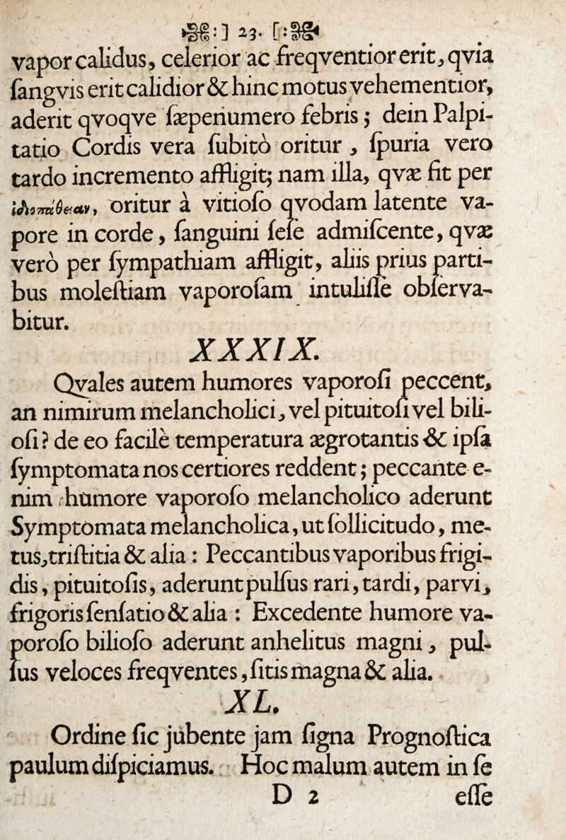 vapor calidus, celerior ac freqventior erit, qvia fangvis erit calidior & hinc motus vehementior, aderit qvoqve fepenumero febris; dein Palpi¬ tatio Cordis vera fubito oritur, Ipuria vero tardo incremento affligit; nam illa, qvae fit per i&tmOM», oritur a vitiofo qvodam latente va¬ pore in corde, fanguini fele admifcente, qvas vero per fympathiam affligit, aliis prius parti¬ bus moleftiam vaporolam mtulille obierva- bitur. xxxix; Qvales autem humores vaporofi peccent, an nimirum melancholici, velpituitoh vel bili- ofi ? de eo facile temperatura aegrotantis & ipla fymptomata nos certiores reddent; peccante e- nim . humore vaporofo melancholico aderunt Symptomata melancholica, ut follicitudo, me- tus,triftitia & alia: Peccantibus vaporibus frigi¬ dis, pituitolis, aderunt pulfus rari, tardi, parvi, frigoris fenfatio & alia : Excedente humore va- porofo biliofo aderunt anhelitus magni, pul¬ lus veloces freqventes, litis magna & alia. XL. Ordine fle jubente jam figna Prognoflica paulum difpiciamus.: Hoc malum autem in fe