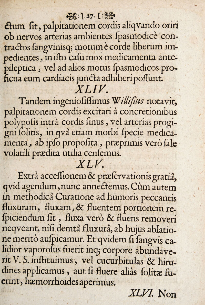 (D nm £> :} 27- C £him fit, palpitationem cordis aliqvando oriri ob nervos arterias ambientes fpasmodice con- tradtos fangvinisq; motum e corde liberum im¬ pedientes , inifto caiu mox medicamenta ante- pileptica , vel ad alios motus fpasmodicos pro¬ ficua eum cardiacis jundta adhiberi poHunt. XLIV. Tandem ingeniofilTimus 'Willifius notavit, palpitationem cordis excitari a concretionibus polypofis intra cordis finus, vel arterias progi¬ gni folitis, in qva etiam morbi ipecie medica¬ menta , ab ipfo propofita , praeprimis vero fale volatili praedita utilia cenfemus. X L V. Extra accefTionem &C prsefervationis gratia, qvid agendum,nunc anne&emus.Cum autem in methodica Curatione ad humoris peccantis fluxuram, fluxam, & fluentem portionem re- fpiciendum fit, fluxa vero & fluens removeri neqveant, nifi demta fluxura, ab hujus ablatio¬ ne merito aufpicamur. Et qvidem fi langvis ca¬ lidior vaporolus fuerit inq; corpore abundave¬ rit V. S. inftituimus, vel cucurbitulas & hiru¬ dines applicamus, aut fi fluere alias folitse fu¬ erint, haemorrhoides aperimus. XLVL Non