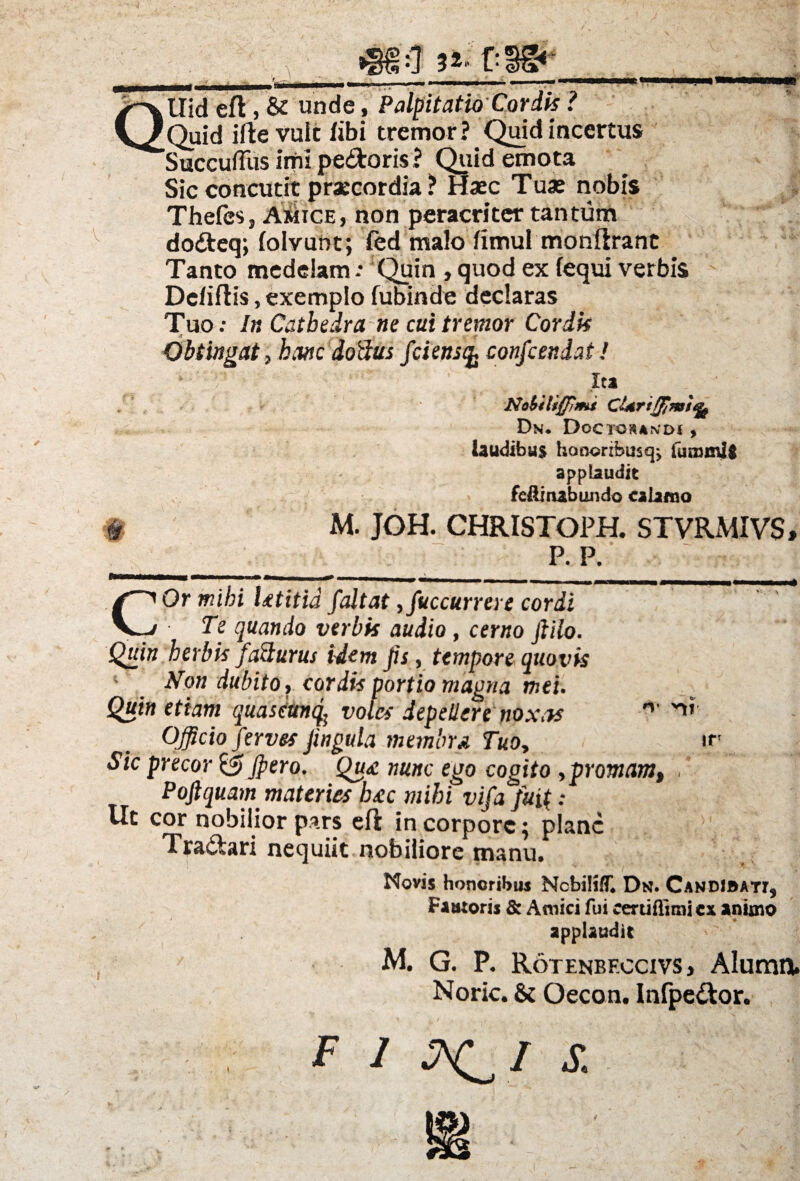 4fii:7 3i f:f#‘_■ /L— ' . _-rrgnrM^i —^ mwm—»f—■— «—iit /^vllid efl 5 & unde, Palpitatio Cordis ? V/Quid ifte vult libi tremor? Quid incertus ^SuccufTus imi pedoris ? Quid emota Sic concutit praecordia ? Haec Tuae nobis Thefes, Amice, non peracri ter tantum dodeq; (olvunt; fed malo fimul monftrant Tanto medelam : Quin , quod ex (equi verbis Dcfiftis, exemplo fubinde declaras Tuo; In Cathedra ne cui tremor Corik & . Obtingat, hanc doftus fciensq. confcendat! ita Nobiliffimi ClArtfJJmtfy Dn. Doctos and* , laudibus honorrbiisq> fumml$ applaudit feftinabundo calamo ^ M. JOH. CHRISTOPH. STVRMIVS, __P. p. •: COr mihi Utitid faltat ,fuccurrere cordi Te quando verbis audio, cerno jiilo. Quin herbis facturus idem Jis, tempore quovis Non dubito , cordis portio magna mei. Quin etiam quasettnq; voles depellere nox m n Officio ferves Jingula membra Tuo, ir Sic precor &Jpero. Qu<e nunc ego cogito,promam, , Pojlquam materies b£c mihi vifa fu; Ut cor nobilior pars eft in corpore; plane Tradari nequiit nobiliore manu. Novis honoribus Ncbiliff* Dn. Candibati, Fautoris & Amici fui certifiimi ex animo applaudit M. G. P. Rotenbf.ccivs j Alumnu Noric. & Oecon. Infpedor. FINIS. \