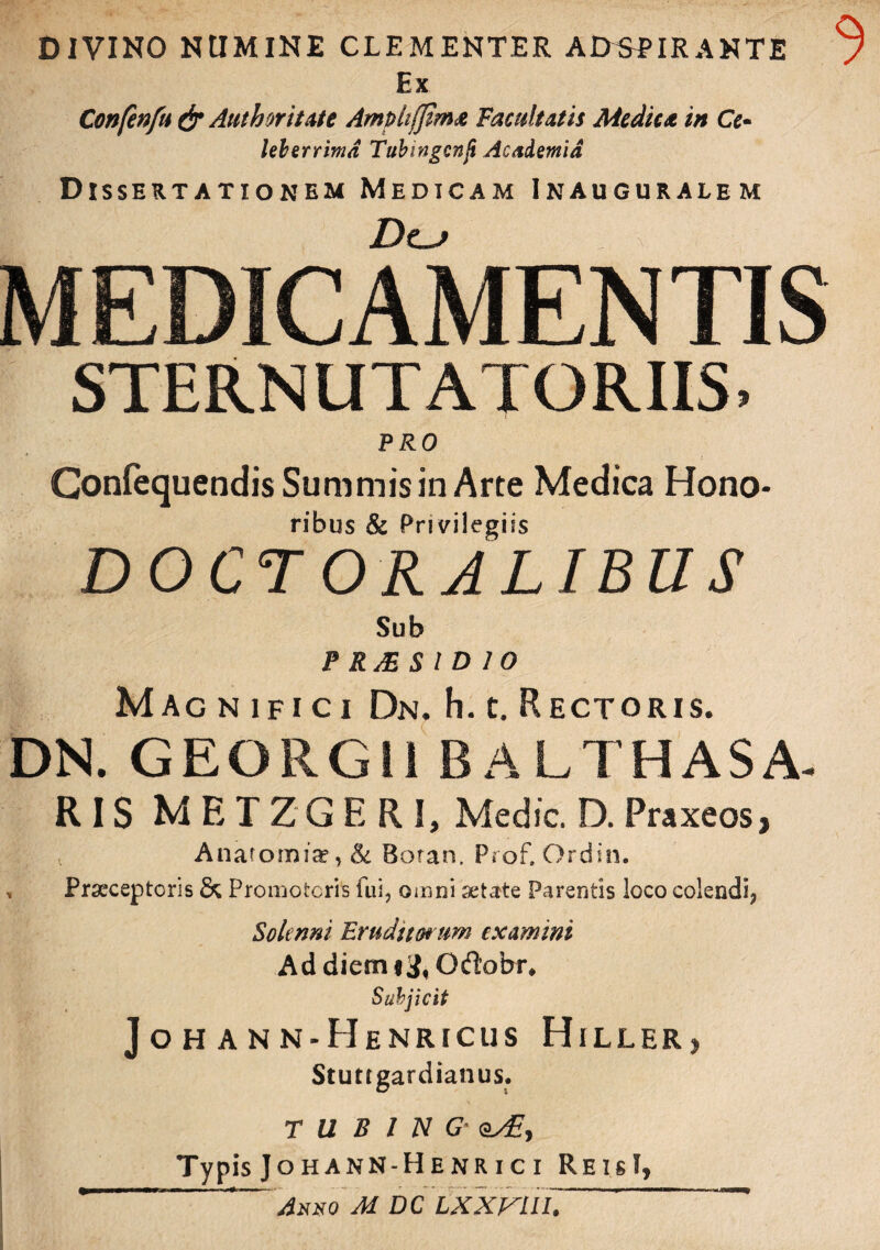 DIVINO NUMINE CLEMENTER ADSEIR ANTE 7 Ex Confenfu & Aut h ori Lite Ampli (fima Facultatis Medica in Ce- Uberrima Tubingenji Academia Dissertationem Medicam Inauguralem Dt-j MEDICAMENTIS STERNUTA! ORIIS. PRO Gonfequendis Summis in Arte Medica Hono- ribus & Privilegiis DOCT ORALIBUS Sub P RAES ID 10 Magnifici Dn. h. c. Rectoris. DN. GEORGli BALTHASA- RIS MET Z G ERI, Medie. D. Praxeos, Anatomia?, & Sotan. Prof. Ordin. , Praeceptoris & Promotoris fui, omni aetate Parentis loco colendi^ Solcnni Erudito* nm examini Addiem*#,Od’obi\ Subjicit J O H A N N-HeNRICUS HlLLER, Stuttgardianus. T U B 1 N G- eXE, Typis Johann-Henr i c i ReisI,