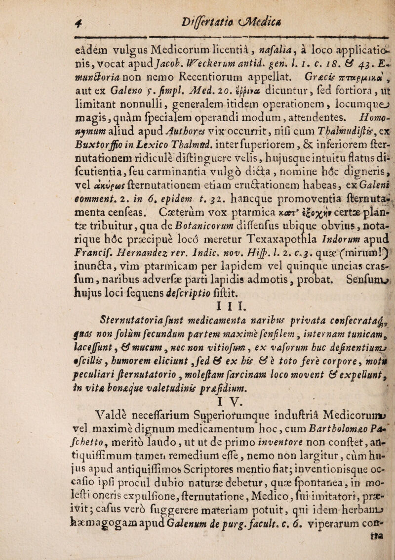■•■■i. ■' « ■■■■■—ii, i'... ii - i-—-' »■■■» ■ ■ •* x*— i'. —* i i «l eadem vulgus Medicorum licenti4, nafalia, a loco applicatio¬ nis. Vocat apudJacob. l^eckerum antid. /. i. f. /£. 43. £* munftoria non nemo Recentiorum appellat. Gr^ecir nm-ffAix» , aut ex Galeno y.fimpl. Med. 20. tftivac dicuntur, fed fortiora , ut limitant nonnulli, generalem itidem operationem, locumque-; magis,quam ipecialem operandi modum, attendentes. Homo¬ nymum aliud apud Authores vix occurrit, nifi cum Thalmudiftfc, ex Buxtorffio in Lexico Thalmttd. inter fuperiorem, & inferiorem fter- nutationem ridicule diftinguere velis, hujusqueintuitu flatus di- fcutientia,feu carminantia vulgo diflia , nomine h&c digneris, vel aKvfiasfternutationem etiam erugationem habeas, exGaleni comment. 2. in 6. epidem t. 32. hancque promoventia fternuta- menta cenfeas. Caeterum vox ptarmica xxt’ tfrxilr certae plan¬ ta tribuitur, qua de Botanicorum diiTenfus ubique obvius, nota- rique h6c praecipue loco meretur Texaxapothla Indorum apud FrancifHernandez rer. Indic. nov. Hiffi, l. 2. 0,3, quae ('mirum!): inun£ta, vim ptarmicam per lapidem vel quinque uncias cras- fum, naribus adverfae parti lapidis admotis, probat. Senfunu hujus loci fequens defcriptio liftit. I I L Sternutatoriafunt medicamenta naribus privata confecrata^ gnas non folum fecundum partem maxime fenflem, internam tunicam9 lacejfunt, & mucum y nec non vitiofum, ex vaforum huc definentiunu ofc illis, humorem eliciunt 9fed & ex his & b toto fere corpore, motu peculiari fternutatorio, moleftam farcinam loco movent & expellunt, in vita bonaque valetudinis praf dium. IV. Valde neceflfarium Superiofumque induftrii Mediconunu vel maxime dignum medicamentum hoc, cum Bartholomao Pa- fchetto, merito laudo, ut ut de primo inventore non conftet, ail- tiquiflimum tamen remedium efTe, nemo non largitur, cum hu¬ jus apud antiquiffimos Scriptores mentio fiat; inventionisque oc- cafio ipfi procul dubio naturae debetur, quae fpontanea, in mo¬ le iri onerisexpulfione,fternutatione,Medico,fui imitatori, prae¬ ivit; calus vero fuggerere materiam potuit, qui idem herbanu haemagogamapudGa/e»#»* de purg.facuit» c. 6. viperarum coit-