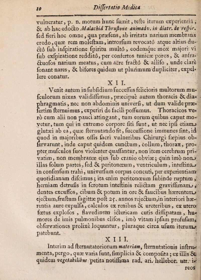 Differt Atio Medie a vulneratur, p. n. motum hunc fumit, tefte iterum experienti^ , 8e ab hac edofifco Malachid Thrufione animadv. in diatr. de 'rejfrir, fed fieri hoc omne, qua praefens, ab irritata narium membrana credo,quae rem moleftam,introrfum revocato atque altius du- 8:6 fub infpiratione fpiritu multo , eodemque mox majori vi fub exfpiratione reddito, per confertos tunicae poros, &. anfra- ftuofos narium meatus, cum aere frafto &, allifo , unde clare fonant nares, &, bifores quidem ut plurimum dupliciter, expel¬ lere conatur. xil - 4 Venlt autem in fubfidium fucceffus felicioris multorum mu* fculorum nixus validiffimus, praecipue autem thoracis & dia* phragmatis, nec non abdominis univerfi, ut dum valide prge* lertim fternuimus , experiri de facili poffumus. Thoracicos ve¬ ro cum alii non pauci attingant, tum eorum quibus caput mo¬ vetur, tum qui in extremo corpore fiti funt, ut nec ipfi etiairu glutsei ab ea, quae fternutandofit, fuccuffione immunes fint,id quod in majoribus offis facri vulneribus Chirurgi fepius ob- lervarunt, inde caput quidem cunftum, collum, thorax, pro¬ pter mufculos fuos violenter quaffimtur, non item cerebrum pri- vatim, non membranae ejus fub cranio obviae; quin imo notu illas folum partei, fed &. peritonceum, ventriculum , inteftina_> in confenfum trahi, univerfum corpus concuti, per experientiam quotidianam difeimus; ita enim peritonceum fubinde ruptum , herniam detrufis in fero tum inteftinis reliftam graviffimanu, dentes excuffos, cibum & potum in ore & faucibus haerentem»? cjeftum,fruftiim fagittae poft 2^. annos reje&um,in interiori hae-' rentia aure expulfa, calculos ex renibus & ureteribus , ex utero foetus explofos , flavedimsm i&ericam cutis diffipatam , hu¬ mores de imis pulmonibus elifos , imo vitam ipfam profufam» obfervationes prolixe loquuntur, pluraque circa ufum iterum-?: patebunt. XIII. Interim ad fternutatoriorum materiam, demutationis inftru- menta, pergo, quae varia funt, fimplkia 8c compofita; ex illis & quidem vegetabilibus petita notiffima rad. ari. hellebor. ufcr. ir , reos