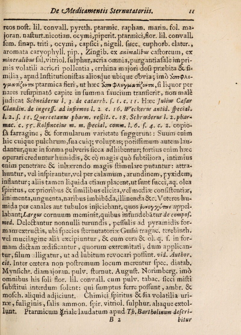 reosnoft. lil. convall. pyreth. ptarmic. raphan. marin. fol. mai joran. nafturt.nicotian. ocymi,piperit. ptarmici,flor. lil. convalL fem. finap. triti , ocymi, capfici, nigell. fucc. euphorb. elater» * aromata caryophyll. pip., Zingib. ex animalibus caftoreum, ex mineralibus fal5vitriol. iulpliiir,acria omnia,purgantiafale impri¬ mis volatili acriori pollentia , errhina m ajori dofi praebita &. fu milia, apudlnftitutioniftas aliosque ubique obvia; imo '&7rv<p\t- yp&iifytTK ptarmica fieri, ut hsec SjTitpAiyu&Ti^Qvrrcfi liquor per nares refupinato capite infumma faucium tranfierit, non m ale judicat Scbneiderus l. de catarrb. f. i. c. u, Haec Julius C&far Claudin. de ingrejf. ad infirmos 1. i, c. 16, IVeckerus aniid, Jpeciah 1,2. f» ii, Quercetanus pharm. re fit, c. 18, Schroederns l, z.pbnr» mac, c, ff \ Rolfine citis m, m. fpecial, comm. I, 6. f. 4. c. 2, copio¬ ra farragine , & formularum varietate fnggerimt: Suum enim hic cuique pulchrum,fua cuiq; voluptas; poti Ili mum autem lau¬ dantur,quae in forma pulveris iicca adhibentur; fortius enim haec operari creduntur humidis, Sc eo magis quo fubtiliora, intimius enim penetrare &, inhaerendo magis ftimulare putantur: attra¬ huntur, vel infpirantur,vel per calamum, arundinem, pyxidem* inflantur; aliis tamen liquida etiam'placent,ut funt fucci,aq. olea fpiritus, ex prioribus & fi m ilibus elicita, vel mediae confidentiae, lini menta,unguenta,naribus imbibeda,illinenda &c. Veteres hu- mida per canales aut tubulos injiciebant, quos puvzy%vrus appel¬ labant \Largus cornuum meminit,quibus infundebatur de compofi med, Deleftantur nonnulli turundis , pefiulis ad pyramidis for- : mam extruebis, ubi fpecies {lernutatoriceGumi tragac. terebinth. : vel mucilagine alia excipiuntur , & cum cera 5i ol. q. 1. in for- i mam diftam aedificantur , quorum extremitati, dum applican¬ tur, filum lligatur, ut ad labitum revocari pofiint. vid. Author. cit. Inter coetera non poftremum locum merentur fpec. diatab, Mynficht. diamajoran. pulv. fternut. Augufl:. Norimberg. imo omnibus his foli flor. lil. convall. cum pulv. tabac. ficci miftl fubilitui interdum folent: qui fumptus ferre polfunt, ambr. Sl mofch. aliquid adjiciunt. Chimiei,fpiritus Sl Sia volatilia uri¬ nae , fuliginis, falis ammon. fpir. vitriol. fulphur. altaque extol¬ lant. Ptarmicum ^riale laudatum apud Tb. Bartholinum deferi- B 2 bitur