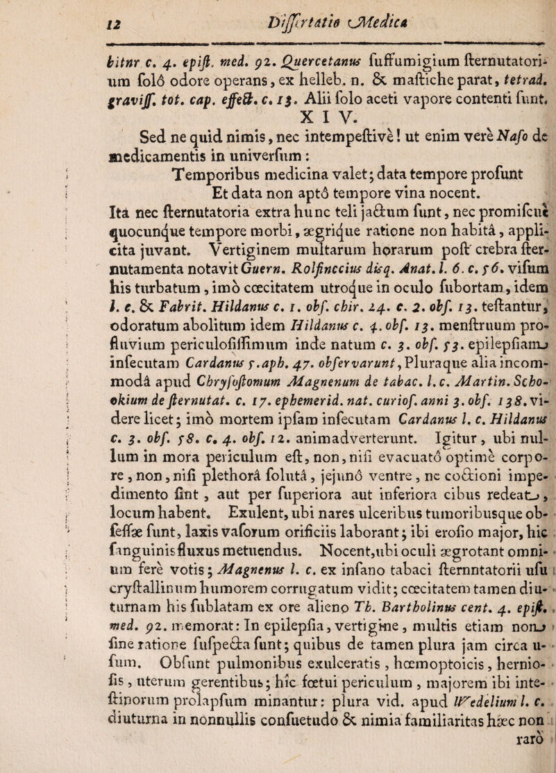 bltnr c. 4. epiji. raed. gz. Quercetanus fuffumigium fternutatori- nm folo odore operans, ex helleb. n. & malbicheparat, tetrad. gravijf. tot. cap. effe&. c. 1$. Alii folo aceti vapore contenti funt, XIV* Sed ne quid nimis, nec intempeftive! ut enim vere Nafo de medicamentis in univerfum: Temporibus medicina valet; data tempore profunt Et data non apto tempore vina nocent. Ita nec fternutatoria extra hunc teli jaftum funt, nec promifeue quocunque tempore morbi, segrique ratione non habita, appli¬ cita juvant. Vertiginem multarum horarum poft' crebra fter- nutamenta notavit Guern. Rolfinccius dtsq. Anat. /. 6. c,$ 6. vifum his turbatum, imo coecitatem utroque in oculo fubortam, idem l. e. & Fabrit. Hildanns c. /. obf. chir. 14. c. 2* obf. 13. fellantur odoratum abolitum idem Hildanns c. 4. obf. 13. menftruum pro¬ fluvium periculoliilimum inde natum c. 3. obf. 73. epilepfianu infecutam Cardanus 7.apb. 47. obfervarunt, Plura que alia incom¬ moda apud Chryfuftomum Magnenum de tabac. l.c. Martin. Sebo- okium de fternutat. c. 17. epbemerid.nat. curiof. anni 3. obf. 13S. vi¬ dere licet; imo mortem ipfam infecutam Cardanus l. c. Hildanns c. 3. obf. 78. c# 4. obf. 1 z. animadverterunt. Igitur , ubi nul¬ lum in mora periculum eft,non,niil evacuato optime corpo¬ re , non, nili plethord foluta, jejuno ventre, ne co&ioni impe¬ dimento £nt, aut per fuperiora aut inferiora cibus redeat-*, locum habent. Exulent, ubi nares ulceribus tumoribusque ob- feffae funt, laxis vaforum orificiis laborant; ibi erofio major, hic fanguinis fluxus metuendus. Nocent,ubi oculi aegrotant omni¬ um fere votis; Magnenus l. c. ex infano tabaci llemntatorii ufu cryftallinum humorem corrugatum vidit; coecitatem tamen diu¬ turnam his fublatam ex ore alieno Tb. Bartholinus cent. 4. epijt, med. gz. memorat: In epilepfia, vertigkie , multis etiam nono fine ratione fufpe&a funt; quibus de tamen plura jam circa u- fum. Obfunt pulmonibus exulceratis , hoemoptoicis, hernio- fis , uterum gerentibus; hic foetui periculum , majorem ibi inte- ftiporum prolapfum minantur: plura vid. apud U^edeliuml. c. diuturna in nonnullis confuetudo &. nimia familiaritas hsec non raro