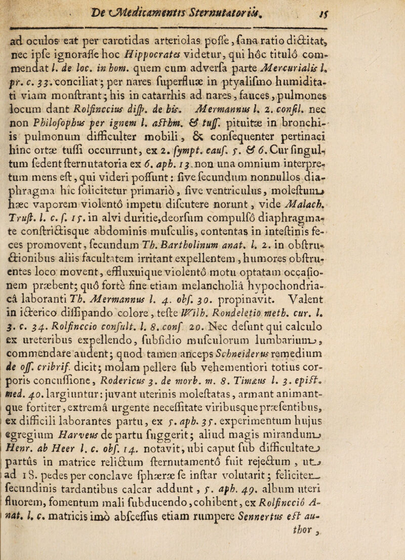 De LMediummns Sternutet or iis m /f ad oculos eat percarotidas arteriolas poffe, fana ratio difHta-t, nec ipfe ignorajfe hoc Hippocrates videtur, qui hoc titulo com¬ mendat /. de loc. in bom, quem cum adverfa parte Mercurialis L pr, c. ^.tonciliat; per nares fuperfluse in ptyalifmo humidita- ti viam monftrant; his incatarrhis ad nares,fauces,pulmones locum dant Rolfinccius dijp. de bis. Mermannus L 2. confiL nec non Pbilofopbus per ignem l. afthm. & tujf. pituitse in bronchi¬ is pulmonum difficulter mobili, & confequenter pertinaci hinc ortae tuffi occurrunt, ex 2, fympt, cauf, y. & 6, Cur fingul-? tum fedentfternutatoria ex 6. aph. 13,non una omnium interpres tum mens eft, qui videri poffunt: flve fecundum nonnullos dia¬ phragma hic folicitetur primario, live ventriculus, molefhmu h'Jec vaporem violentd impetii difcutere norunt, vide Malach. Truft. L c. f. iy. in alvi duritie,deorfum compulfo diaphragma¬ te conftriftisque abdominis mufculis, contentas in intefbinis fe¬ ces promovent , fecundum Tb, Bartholinum anat, /. 2. in obftriH ftionibus aliis facultatem irritant expellentem , humores obftru- entes loco movent, effiuxuique violento motu optatam occatio¬ nem praebent; quo forte line etiam melancholia hypochondria¬ ci laboranti Tb, Mermannus L 4. obf 30. propinavit. Valent in ifterico diffipando colore , tefte IPHlb. Ronieletio meth. cur. I. 3. c. 34. Rolfinccio confult. L 8,.conf 20. Nec defuntqui calculo ex ureteribus expellendo, fublidio mufculorum lumbarium-?, commendare audent; quod tamen ancepsScbneiderusremedium de ojf. cribrif. dicit; molam pellere fub vehementiori totius cor¬ poris concuffione, Rodericus 3. de morb. m. 8. Timaus L 3. epift. tned. 40, largiuntur: juvant uterinis moleftatas, armant animant- que fortiter,extrema urgente neceffitate viribusquepraefentibus, ex difficili laborantes partu, ex y, aph. 3f. experimentum hujus egregium Harveus de partu fuggerit; aliud magis mirandum-? Henr. ab Heer l. c. obf, 14. notavit, ubi caput fub difficultate-,? partus in matrice reli&um fternutamento fuit reje£fcum , ub ad 18. pedes per conclave Iphsersefe inftar volutarit; feliciteu- fecundinis tardantibus calcar addunt, y. apb. 49, album uteri 1 fluorem, fomentum mali fubducendo,cohibent, ex Rolfinccio A- i nat, 1, c. matricis imo abfcelfus etiam rumpere Sennertus eft au- thor 3