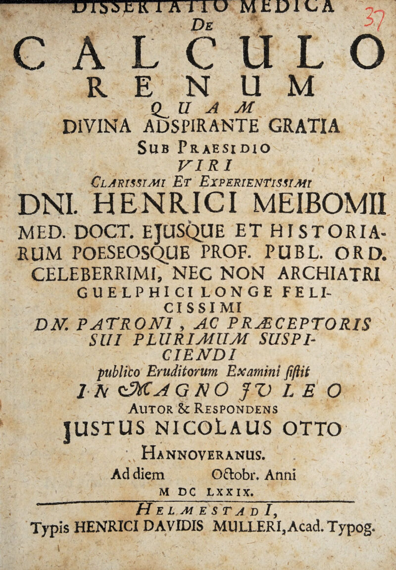 ™ wmr r ■—w ■ ■■ ■. -,¥, -v—» w x* isr w r w. ^ u & m DIVINA QUAM ADSPIRANTE GRATIA Sub Praesidio VIRI Clarissimi Et Experientis st mi ' DNI. HENRICI MEIBOMII MED. DOCT. EJUSQUE ET HISTORIA¬ RUM POESEOSQUE PROF. PUBL. ORD. CELEBERRIMI, NEC NON ARCHIATRI GUELPHICI LONGE FELI- : - CISSI MI DN. PATRONI , AC PRAECEPTORIS SUI PLURIMUM SUSPI¬ CIENDI publico Eruditorum Examini jiftit IN <sMa4G NO JZ> L E O Autor & Respondens .  JUSTUS NICOLAUS otto Hannoveranus. \ Ad diem O&obr. Anni 1 m dc lxxix. * “ ~ TTe l m e s t~a d /, ~ Typis HENRICI DAVIDIS MULLERI, Acad. Typog.