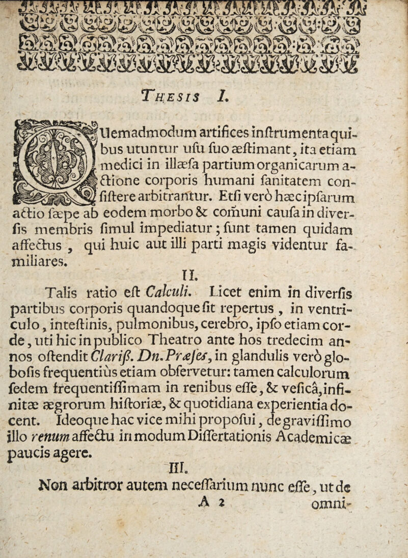 Thesis 1. ‘liemadmodum artifices inftrumentaqui¬ bus utuntur ufu fuo aeftimant, ita etiam medici in illaefa partium organicarum a- ftione corporis humani fanitatem con- _^_fiftere arbitrantur. Etfi vero hsecipfarum aftio faepe ab eodem morbo St comuni caufa in di ver- fis membris fimul impediatur; funt tamen quidam affectus , qui huic aut illi parti magis videntur fa¬ miliares. n. - Talis ratio eft Calculi. Licet enim in diverfis partibus corporis quandoque fit repertus , in ventri¬ culo , inteftinis, pulmonibus, cerebro, ipfo etiam cor¬ de, uti hic in publico Theatro ante hos tredecim an¬ nos offendit Clarifi. Dn.Pr<eJes, in glandulis veroglo- bofis frequentius etiam obfervetur: tamen calculorum fedem frequentiffimam in renibus efle. St vefica,infi- nitae aegrorum hiftoriae, St quotidiana experientia do¬ cent. Ideoque hac vice mihi propofui, degraviffimo illo renum affe&u iri modum Diflertationis Academicae paucis agere. HI. Non arbitror autem neceflarium nunc efife, ut de A z : omni- V i i