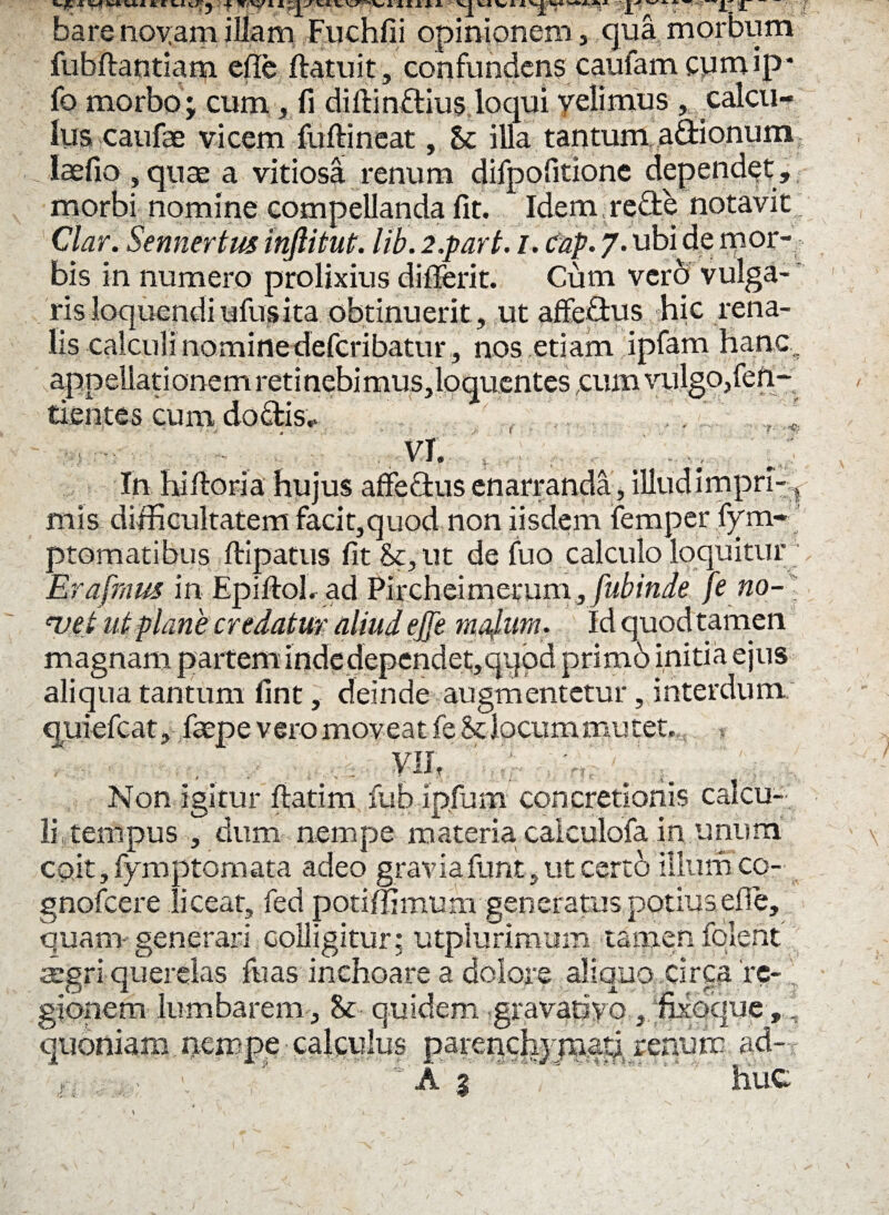 bare noyam illam Fuchfii opinionem, qua morbum fubftantiam efle (latuit, confundens caufam cymip* fo morbo; cum , fi dillindius loqui yelimus , calcu¬ lus caufae vicem fuftineat, & illa tantum adionum laefio , quae a vitiosa renum difpofitione dependat, morbi nomine compellanda fit. Idem rede notavit; 'Clari Sennertus injlitut. lib. 2.part. i. cnp. 7. ubi de mor¬ bis in numero prolixius differit. Cum vero vulga¬ ris loquendiufusita obtinuerit, ut affedus hic rena¬ lis calculi nomine defcribatur , nos etiam ipfam hanc, appeUationemretinebimuSjloquentescum vulgo,fen- tientes cum do dis,- . * ' i? VI. ■ 1 .. . . .. In hi Horia hujus affedus enarranda, illud impri-t mis difficultatem facit,quod non iisdem femper fym- ptomatibus (lipatus fit&,ut de fuo calculo loquitur Erafrnm in Epiftohad Pirchei merum, fubinde [e no- ‘vet ut plane credatur aliud ejje malum. Id quod tamen magnam partem inde dependet,qqpd primb initia ejus aliqua tantum fint, deinde augmentetur, interdum quiefcat, faepe vero moveat fe Stlocum mutet.,; , Vlh ' > - ' * . 'V: :.' f. i K # - \ Non igitur (latim fuo ipfum concretionis calcu¬ li tempus , dum nempe materia calculofa in unum coit, fymptamata adeo gravia furit* ut certo 'illum co- gnofcere liceat, fed potiffimum generatus potius efie, quam- generari colligitur: utplurimum tamen folent aegri querelas fuas inchoare a dolore aliquo circa re- , gionem lumbarem, St quidem gravatiyo , fixQque,: quoniam nempe calculus parenchppaatj renum ad- u . A j.huC