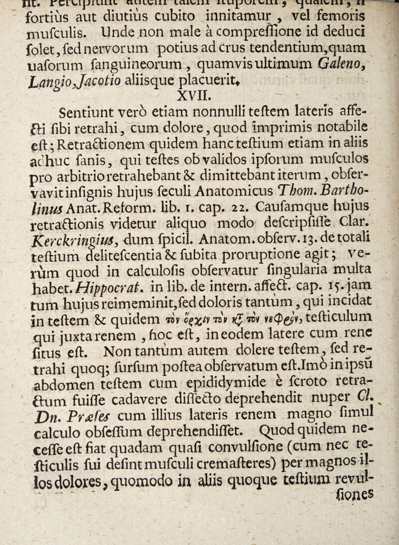 fortius aut diutius cubito innitamur , vel femoris mufculis. Unde non male a comprefiione id deduci folet, fed nervorum potius ad crus tendentium,quam uaforum fanguineorum , quamvis ultimum Galeno, Lanmjacotio aliisque placuerit* XVII. . - Sentiunt vero etiam nonnulli teftem lateris afFe- fH fibi retrahi, cum dolore, quod imprimis notabile eft; Retractionem quidem hanc teftium etiam in aliis achuc fanis, qui teftes obvalidos ipforum mufculos pro arbitrio retrahebant & dimittebant iterum ,obfer- vavitinfignis hujus feculi Anatomicus Thom. Bartho¬ linus Anat. Reform. lib. r. cap. 22. Caufamque hujus retra&ionis videtur aliquo modo defcripfiffe Clar. Kcrckringius, dumfpicil. Anatom.obferv.13. detotali teftium delitefcentia U fubita proruptione agit; ve¬ rum quod in calculofis obfervatur fingularia multa habet. Hippocrat. inlib.de intern. affeft. cap. 15. jam tum hujus reimeminit,fed doloris tantum, qui incidat in teftem & quidem m o^iy nv wv ie(p&h tefticulum qui juxta renem ,hoc eft, in eodem latere cum rene fitus eft. Non tantum autem dolere teftem, fed re¬ trahi quoq; furfum pofteaobfervatum eft.Imo inipsu abdomen teftem cum epididymide e fcroto retra- ftum fuifle cadavere diffe&o deprehendit nuper CL JDn. Prxfcs cum illius lateris renem magno fimul calculo obfefliim deprehendiffet. Quod quidem ne- cefle eft fiat quadam quafi convulfione (cum nec fe¬ lliculis fui defintmufculicremafteres) per magnos il¬ los dolores, quomodo in aliis quoque teftium revul- _ fiones