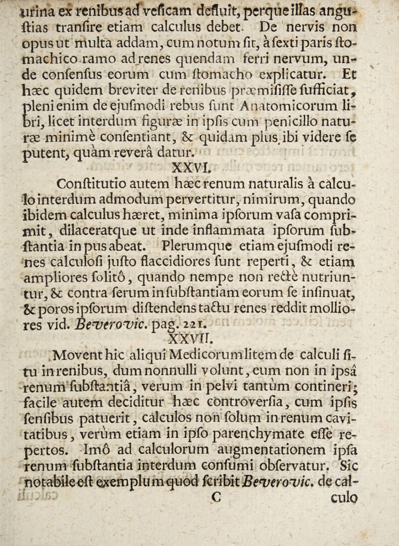 urina ex renibus ad Veficam defluit, perque illas angu- ftias tranfire etiam calculus debet. De nervis non opus ut multa addam, cum notum fit, afexti paris fto- machico ramo ad renes quendam ferri nervum, un¬ de confenfus eorum cum ftomacho explicatur. Et haec quidem breviter de renibus praemififiTe fufficiat, pleni enim deejufmodi rebus funt Anatomicorum li¬ bri, licet interdum figurae in ipfis cum penicillo natu¬ rae minime confentiant, Se quidam pius ibi videre fe putent, quam revera datur.1 XXVI. Conftitutio autem haec renum naturalis a calcu¬ lo interdum admodum pervertitur, nimirum, quando ibidem calculus haeret, minima ipforum vafa compri¬ mit , dilaceratque ut inde inflammata ipforum fub¬ ftantia in pus abeat. Plerumque etiam ejufmodi re¬ nes calculofi jufto flaccidiores funt reperti. Se etiam ampliores folito, quando nempe non re de nutriun¬ tur, Se contra ferum infubftantiam eorum fe infinuat. Se poros ipforum diftendens tadu renes reddit mollio¬ res vid. Beverovic. pag. 221. XXVII. Movent hic aliqui Medicorum litem de calculi li¬ tu in renibus, dum nonnulli volunt, eum non in ipsa renum fubftantia, verum in pelvi tantum contineri; facile autem deciditur haec controverfia, cum ipfis fenfibus patuerit, calculos non folum in renum cavi¬ tatibus, verum etiam in ipfo parenchymate efle re¬ pertos. Imo ad calculorum augmentationem ipfa renum fubftantia interdum confumi obfervatur. Sic notabile eft exemplum quod fcribit Bewerouic. de cal- C culo