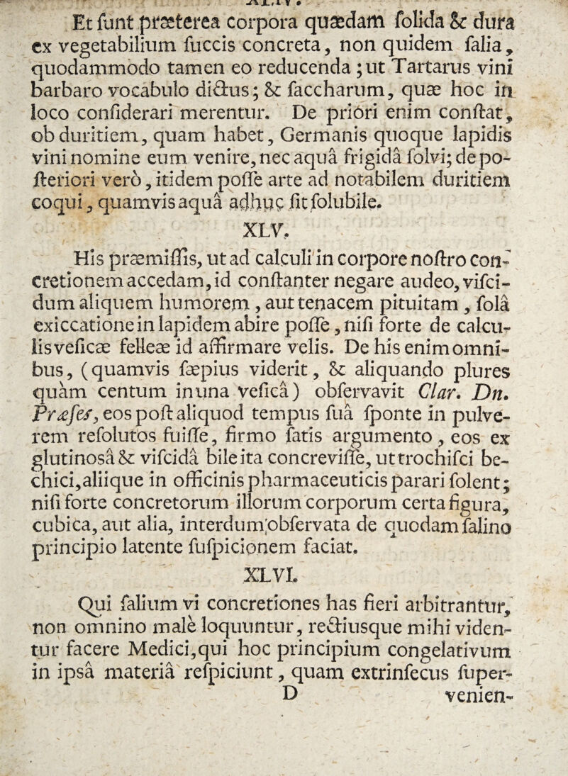 Et fiint praeterea corpora quaedam folida Sc dura cx vegetabilium fuccis concreta, non quidem falia , quodammodo tamen eo reducenda ;ut Tartarus vini barbaro vocabulo di£tus; & faccharum, quae hoc in loco confiderari merentur. De priori enim conflat, ob duritiem, quam habet, Germanis quoque lapidis vini nomine eum venire, nec aqua frigida folvi; de po- fteriori vero, itidem poffe arte ad notabilem duritiem coqu i, quamvis aqua adhuc fit folubile. XLV, His praemiffis, ut ad calculi in corpore no/lro con¬ cretionem accedam, id conftanter negare audeo, vifci- dum aliquem humorem, aut tenacem pituitam, fola exiccatione in lapidem abire poffe, nifi forte de calcu¬ lis veficae felleae id affirmare velis. De his enim omni¬ bus, (quamvis faepius viderit, St aliquando plures quam centum in una vefica) obfervavit Clar. Dn. Frxfes, eos poft aliquod tempus fua fponte in pulve¬ rem refolutos fuifle, firmo fatis argumento , eos ex glutinosa & vifcida bileita concreviffe, uttrochifci be¬ chici,aliique in officinis pharmaceuticis parari folent; nifi forte concretorum illorum corporum certa figura, cubica, aut alia, interdum'obfervata de quodamfalino principio latente fufpicionem faciat. XLVI. Qui falium vi concretiones has fieri arbitrantur, non omnino male loquuntur, reSiusque mihi viden¬ tur facere Medici,qui hoc principium congelativum in ipsa materia refpiciunt, quam extrinfecus fuper- D veni en-