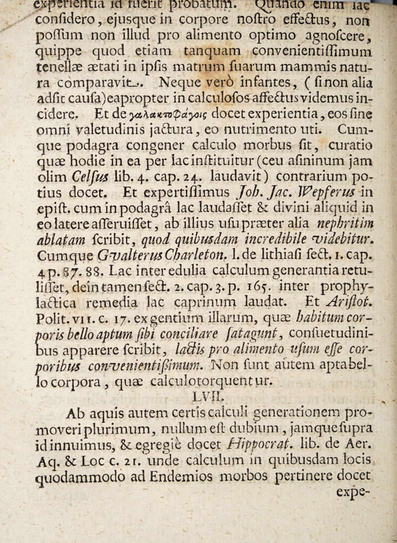 experientia ici tuent pronatum. qnianao enim iae confidero, ejusque in corpore noftro effedus, nort poffum non illud pro alimento optimo agnofcere, quippe quod etiam tanquam convenientiffimum tenellae aetati in ipfis matrum fuarum mammis natu¬ ra comparavit^. Neque verb infantes, (finon alia adfit caufa)eapropter in calculofos affe£his videmus in¬ cidere. Et de ytb\etKTo<pdyotg docet experientia, eos fine omni valetudinis jactura, eo nutrimento uti. Cum¬ que podagra congener calculo morbus fit, curatio quae hodie in ea per lacinfHtuitur (ceu afininum jam olim Celfus lib. 4. cap. 24. laudavit) contrarium po¬ tius docet. Et expertifiimus Job. Jac.Wep ferus in epift. cum in podagra lac laudaffet <k divini aliquid in eo latere afleruiffet, ab illius ufu praeter alia nepbritim ablatam fcribit, quod quibusdam incredibile ‘videbitur. Cumque GtjalterusCbarleton, l.de lithiafi fect, 1. cap. 4 p. 87.88. Lac inter edulia calculum generantia retu¬ li flet, deintamenfed. 2. cap. 3. p. 165. inter prophy- lactica remedia lac caprinum laudat. Et Ari fiat. Polit, vi i.c. 17. ex gentium illarum, quae habitum cor¬ poris bello aptum fibi conciliare fatagunt, confuetudini- bus apparere fcribit, laftis pro alimento ufiira ejfe cor¬ poribus convenienti fimum. Non funt autem apta bel¬ lo corpora, quae calculotorquentur. - . LVIl. Ab aquis autem certis calculi generationem pro¬ moveri plurimum, nullum e 11 dubium, jamquefupra id innuimus, & egregie docet Hippocrat. lib. de Aer. Aq. & Loc c. 2r. unde calculum in quibusdam locis quodammodo ad Endemios morbos pertinere docet - expe-