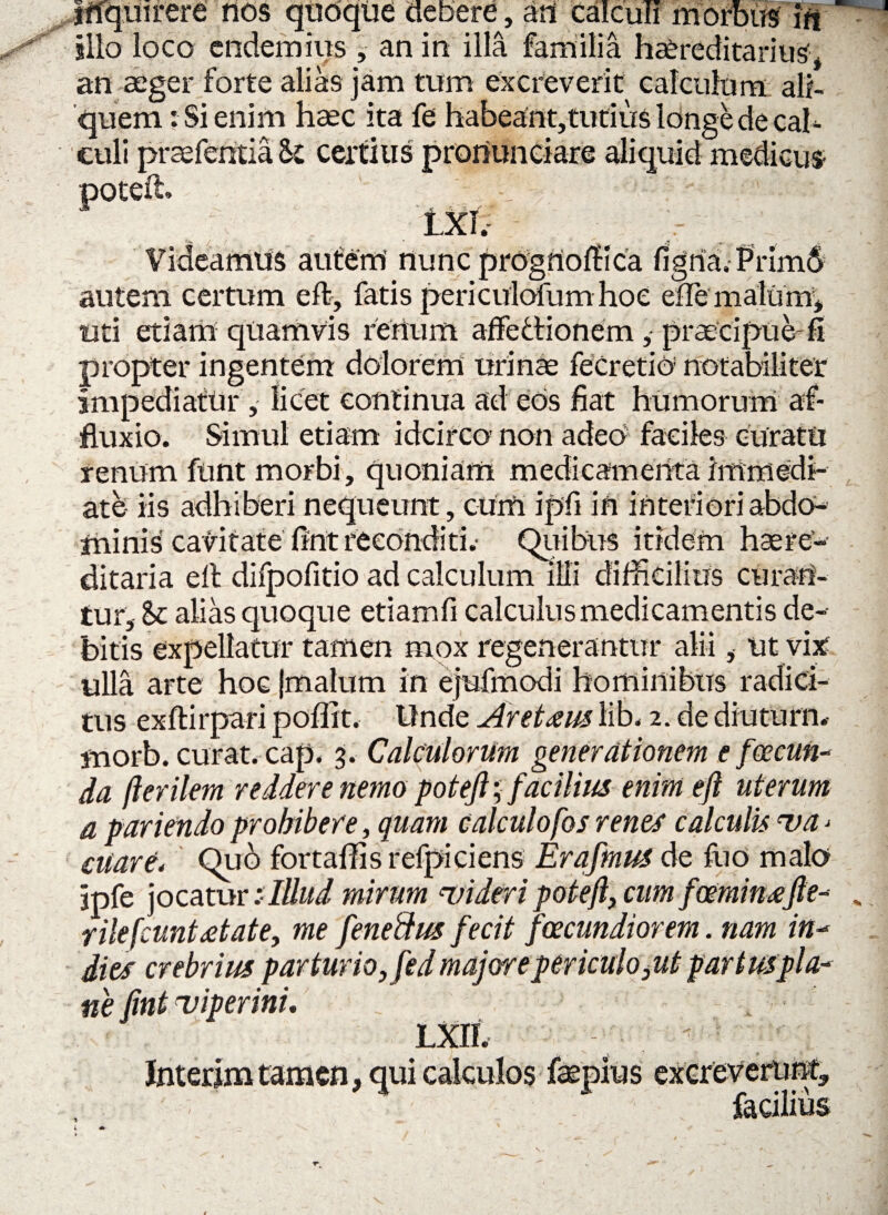 inquirere nos quoque debere, ani Calculi morbus in ilio loco cndemius , an in illa familia hereditarius* an aeger forte alias jam tum excreverit calculum ali¬ quem: Si enim haec ita fe habeant,tutius longe de cal¬ culi praefentia&t certius pronunciare aliquid medicus poteft. 1' : - ■’ ' LX1.- ' Videamus autem nunc prognoffica figna. Prim6 autem certum eft, fatis periculofum hoe eflemalurn, uti etiam quamvis renum affe&ionem,- praecipue-fi propter ingentem dolorem urinae fecretio notabiliter impediatur , licet eontinua ad eos fiat humorum af- fluxio. Simul etiam idcirco non adeo faciles curatu renum funt morbi, quoniam medicamenta immedi¬ ate iis adhiberi nequeunt, cum ipfii in interiori abdo¬ minis cavitate fint reconditi. Quibus itidem haere- ditaria eft difpofitio ad calculum illi difficilius curan¬ tur, Sc alias quoque etiam fi calculus medicamentis de¬ bitis expellatur tamen mox regenerantur alii * ut vix: ulla arte hoc (malum in ejufmodi hominibus radici¬ tus exftirpari poffit. Unde Aretaus lib. 2. de diuturn. morb. curat, cap, 3. Calculorum generationem e foecun- da fterilem reddere nemo potejl; facilius enim eft uterum a pariendo prohibere, quam calculofos renes calculis va> ciiare. Qu6 fortaffisrefpiciens Erqfmus de fuo malo jpfe jocatur illlud mirum uidtri poteft, cum foeminafte-* . rile[euntAate, me feneftus fecit fcecundiorem. nam in- dies crebrius parturio, fed majore periculo ,ut par tus pla¬ ne (int -viperini, Lxn. Jnterim tamen, qui calculos faepius excreverunt, facilius