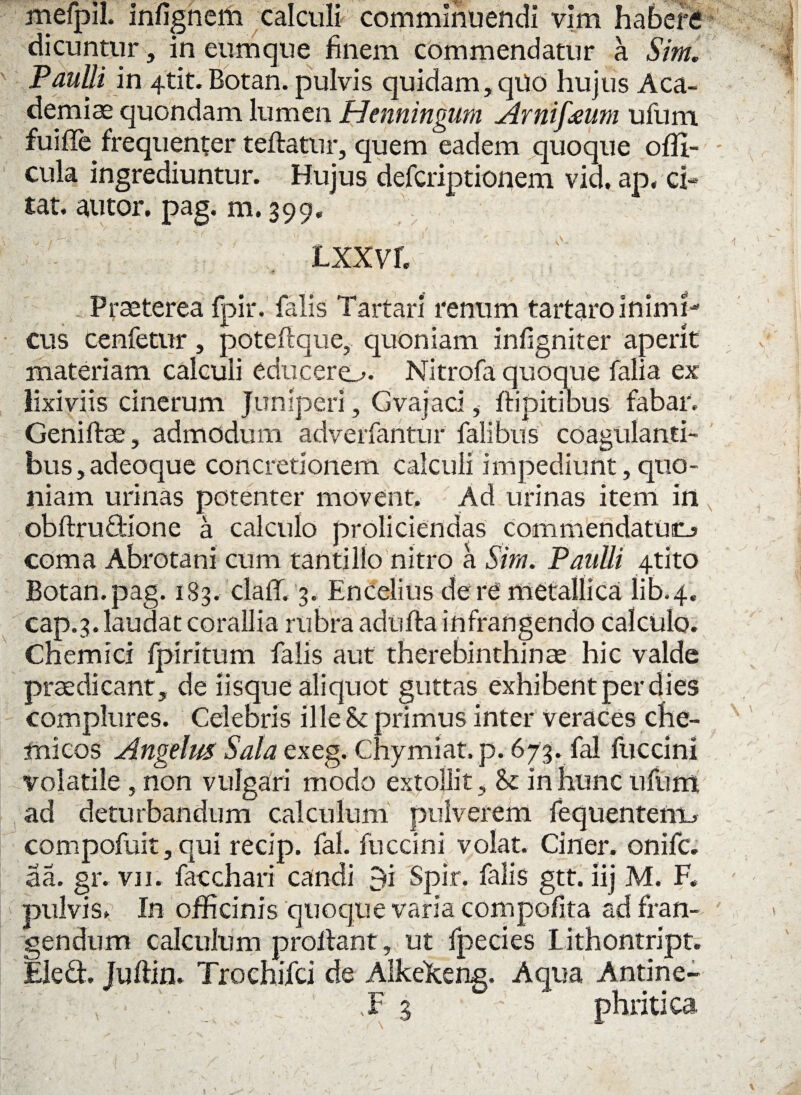 mefpil. infignem calculi comminuendi vim haberi dicuntur, in eum que finem commendatur a Sim. Paulli in 4tit.Botan. pulvis quidam,qUo hujus Aca¬ demiae quondam lumen Henningum Arnifaum ufum fuifle frequenter teffatur, quem eadem quoque offi- cula ingrediuntur. Hujus defcriptionem vid, ap, ci¬ tat. alitor, pag. m. 399. Lxxvr. . Praeterea fpir. falis Tartari renum tartaro inimi¬ cus cenfetur, poteflque, quoniam infigniter aperit materiam calculi educere^. Nitrofa quoque falia ex lixiviis cinerum Juniperi, Gvajaci,- flipitibus fabar. Geni flas, admodum adverfantur falibus coagulanti¬ bus, adeoque concretionem calculi impediunt, quo¬ niam urinas potenter movent. Ad urinas item in obflrudione a calculo proliciendas commendatum coma Abrotani cum tantillo nitro a Sim. Paulli 4tito Botan.pag. 183. claff. 3. Encelius de re metallica lib.4. cap.3. laudat corallia rubra adufla infrangendo calculo. Chemici fpi ritum falis aut therebinthinae hic valde praedicant, de iisque aliquot guttas exhibent per dies complures. Celebris ille St primus inter veraces che- micos Angelus Sala exeg. Chymiat. p. 673. fal fuccini volatile , non vulgari modo extollit, St in hunc ufum ad deturbandum calculum pulverem fequentenu. compofuit, qui recip. fal. fuccini volat. Ciner. onifc. aa. gr. vn. facchari candi 9i Spir. falis gtt. iij M. F. pulvis. In officinis quoque varia compofita ad fran¬ gendum calculum proflant, ut fpecies Lithontript. Eled. Juflin. Trochifci de AlkeJceng. Aqua Antine- F 3 phritica