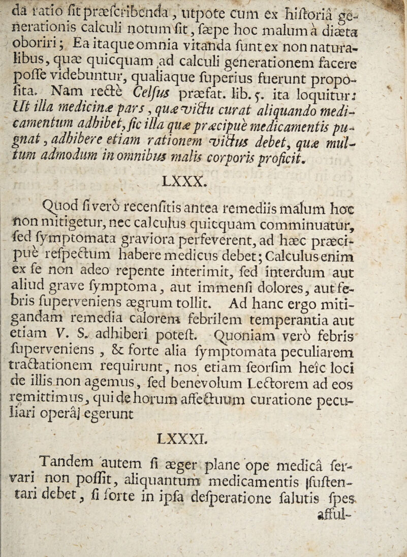 da ratio fit praefcribenda , utpote cum ex hiiforia fe¬ nerationis calculi notum fit, faepe hoc malum a diteta oboriri; Ea itaque omnia vitanda funt ex non natura¬ libus, quae quicquam .ad caichli generationem facere poiTe videbuntur, qualiaque fuperius fuerunt propo- lita. Nam refie Celfus praefat. lib. p ita loquitur ; Ut illa medicina pars, quanjitiu curat aliquando medi¬ camentum adbibet}fic illa qua pracipue medicamentis pu¬ gnat , adhibere etiam rationem ruibius debet, qua mul¬ tum admodum in omnibus malis corporis proficit. LXXX. , ' \ -  > _ • t , Qiiod livero recenfitis antea remediis malum hoc non mitigetur, nec calculus quicquam comminuatur, led fymptomata graviora perfeverent, ad haec praeci¬ pue refpectum habere medicus debet; Calculus enim ex fe non adeo repente interimit, fed interdum aut aliud grave fymptoma, aut immenfi dolores, aut fe¬ bris fuperveniens aegrum tollit. Ad hanc ergo miti¬ gandam remedia calorem febrilem temperantia aut etiam V. S. adhiberi poteft. Quoniam vero febris fuperveniens , <k forte alia fymptomata peculiarem trafyationem requirunt, nos_ etiam feorfim heic loci de illis non agemus, fed benevolum Lectorem ad eos remittimus, quidehorum affefhmm curatione pecu¬ liari opera] egerunt LXXXL _ Tandem autem fi aeger plane ope medica fer- vari non poflit, aliquantum medicamentis jfuften- tari debet ? fi forte in ipfa delperatione falutis fpes /