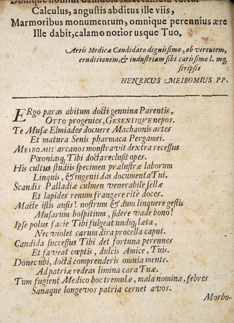 y ~ i Calculus, anguftis abditus ille viis > Marmoribus monumentum , omnique perennius sere Ille dabit,calamo notior usque Tuo*, ' - i * i^Artii Medie* Candidato dignis fimo, virtutem, eruditionem>& indujiriamfbi caris fimo /. criplit : ' 1 HEWflCUS OWEIBOMIUS. PP t I i v TfRgo paras abitum dodi genuina Parentis , Orro progenies,Geseni iqve nepos. Te Muf* Elmiades docuere Machaonis artes Et matura Senis pharmaca Pergamei. Me i BOvii//1 arcanos monftravit dextra receffus Paeonias % Tibi do&areclufit opes. _■ His cultus ftudiis fpecimen prdufir* laborum Linquis, & ingenii das documentaTui. Scandis Palladi* culmen venerabile feli* Et lapides renum frangere rite doces. Malle i fis au fisi nojlrum &f, dum linquere gefiu Mufarutn hofpitium, fidere vade bono! Jpfe polus facie Tibi fulgeat undi^Dt a, ' jYrc violet carum dira procella caput. Candida fuccejfus Tibi det fortuna perennes Et faveat coeptis, dulcis Amice, Tuis. Donec ubi, doild comprenderis omnia mente., Adpatri*redeas liminacaraTu*.t Tum fugient Medico hoc tremui*, mala nomina, Sanaque longevos patria cernet avos, • / - V \ Morbo-