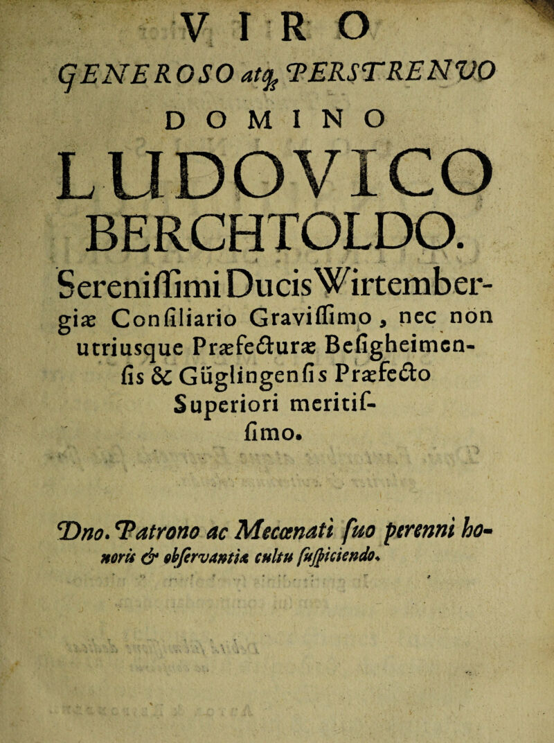 CjENEROSO at% TERSTRENVO DOMINO LUDOVICO BERCHTOLDO. 4 * . ;r) ...v> ' • , ' V * . Sereniffimi Ducis Wirtember- gia: Confiliario Graviflimo, nec non utriusque Prasfe&ura; Befigheimen- fis &C Guglingenfis Pra;fe£to Superiori meritif- fimo. E)no. Eatrono ac Meceenati fuo perenni ho- norii & gbfervamU cultu fujpiciendo♦