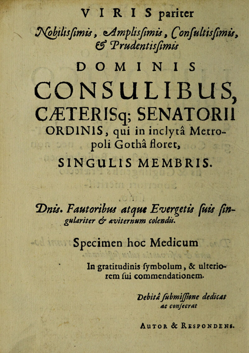 VIRIS pariter Sfriplisfimis, nAmplisfimis, fonfultisfimis, & Trudent is fimis DOMINIS CONSULIBUS, CvETERISq; SENATORII ORDINIS, qui in inclyta Metro¬ poli Gotha floret, SINGULIS MEMBRIS. T)nis. Fautoribus atque Evergetis (itis (in- gulariter & avi ternum colendis. Specimen hoc Medicum ♦. ‘ • t ' 4 v Si c . ■-* it In gratitudinis fymbolum, & ulterio¬ rem fui commendationem. Debita JubmiJJione dedicat ac conjccrat Autor & Respondens.