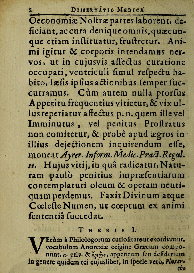 mi » ■ ■■ . . .. Oeconomia: Noftrae partes laborent, de¬ ficiant, ac cura denique omnis,qua:cun- que etiam inftituatur, fruftretur. Ani¬ mi igitur & corporis intendamus ner¬ vos» ut in cujusvis afte&us curatione occupati, ventriculi fimul refpe£tu ha¬ bito, Ixfis ipfius a&ionibus femper fuc- curramus. Cum autem nulla prorfus Appetitu frequentius vitietur, &C vix ul¬ lus reperiatur affedtus p. n.quem ille vel Imminutus , vel penitus Proftratus non comitetur, & probe apud a:gros in illius deje&ionem inquirendum e(Te, moneat Ayrer. lnform. Medie. PraEl. Regul. u. Hujus vitij,in qua radicatur,Natu¬ ram paulo penitius imprasfentiarum contemplaturi oleum Sc operam neuti- quamperdemus. Faxit Divinum atque Goelefte Numen, ut coeptum ex animi fententia fucccdat. Thesis I. VErum a Philologorum curiofitate ut exordiamur, vocabulum Anorexia; origine Grarciun compo¬ nunt, et. priv* & o^e£»r, appetitum feu defiderium ia genere quidem rei cujuslibet, in fpecie vero, Flutar- ah»