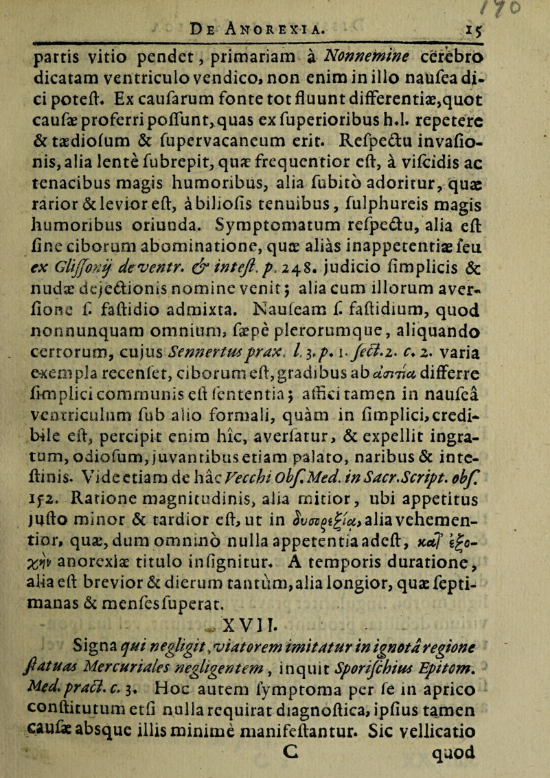 partis vitio pendet, primariam a Nonnemine cerebro dicatam ventriculo vendico, non enim in illo naufea di- ci poteft* Ex caufarum fonte tot fluunt differentia^quot caufae proferri poffunt,qua$ exfuperioribushd. repetere &tasdio(um & fupervacaneum erit. Refpedu invafio- nis, alia lente fubrepit, quae frequentior eft, a vifcidis ac tenacibus magis humoribus, alia fobito adoritur, quae rarior & levior eft, abiliofis tenuibus, fulphureis magis humoribus oriunda. Symptomatum refpedu, alia eft fine ciborum abominatione, quae alias inappecentise feu ex GlijJonij deventr. & inteft.p, 248. judicio fimplicis & nudse dejedionls nomine venit; alia cum illorum aver- fione fi faftidio admixta. Naufeam fi faftidium, quod nonnunquam omnium, faepe plerorumque, aliquando cerrorum, cujus Sennertmpraxt L 3,p. i. fett.i* c* 2. varia exempla recenfet, ciborum eft, gradibus ab dcnda differre fimplici communis eft lententia; affici tamen in naufea ventriculum fub alio formali, quam in fimplici,credi* bile eft, percipit enim hic, averfatur, & expellit ingra¬ tum, odiofum, juvanribasetsam palato, naribus & inte- ftinis. Vide etiam de hac Vecchi obf.Med. in Sacr.Script. obf. ifz. Ratione magnitudinis, alia mitior, ubi appetitus jufto minor & tardior eft, ut in alia vehemen¬ ti or, quidum omnino nulla appetentiaadeft, xctf igo- anorexiae titulo infignitur* A temporis duratione, alia eft brevior & dierum tantum, alia longior, quae fepti- manas & menfesfuperat. *'XVII. Signa qui negligit v viatorem imitatur in ignota regione fi at u as Mercuriales negligentem, inquit Sporifchius Epitom. Med. praei, c. 3* Hoc autem fymptoma per fe in aprico conftitutum etfi nulla requirat diagnoftica, ipfius tamen caufae absque iliis minime manifeftantur. Sic vellicatio C quod