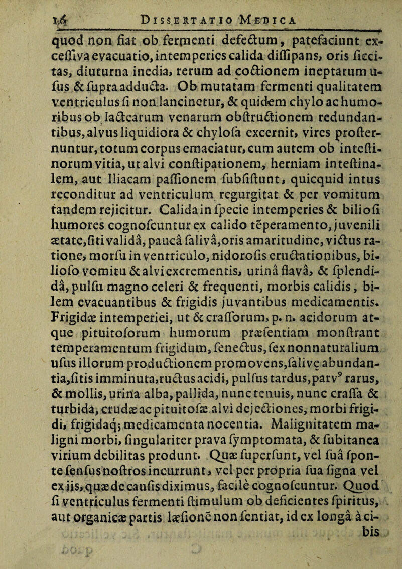 . r1'■ —‘ -----1~“i ■ .y. quod non fiat ob ferpienti defedum, patefaciunt ex* ceftlva evacuatio, intemperies calida diflipans, oris deci¬ tas, diuturna inedia, rerum ad codionem ineptarum u- fus &fupraadduda. Ob mutatam fermenti qualitatem ventriculus fi non lancinetur, & quidem chylo ac humo¬ ribus ob ladearum venarum obftrudionem redundan- tibus,alvusliquidiora & chylofa excernit, vires profter- nuntur, totum corpus emaciatur, cum autem ob intefti- norum vitia, ut alvi conftipationem, herniam inteftina- lem, aut Iliacam paffionem fubfiftunt, quicquid intus reconditur ad ventriculum regurgitat & per vomitum tandem rejicitur. Calida in fpecie intemperies & biliofi humores cognofcuntur ex calido teperamento, juvenili aetate,fiti valida, pauca faliva,oris amaritudine, vidus ra¬ tione, morfu in ventriculo, nidorofis erudationibus, bi- liofo vomitu «Scalviexcrementis, urina flava, & fplendi- da,pulfu magno celeri 6c frequenti, morbis calidis, bi¬ lem evacuantibus & frigidis juvantibus medicamentis* Frigidas intemperiei, ut &craflbrum> p. n. acidorum at¬ que pituitoforum humorum praefentiam monftrant temperamentum frigidum, fenedus,fexnonnaturalium ufus illorum productionem promovens,falive abundan¬ tia,fitis imminuta,rudus acidi, pulfus tardus,parv9 rarus, & mollis, urina alba, pallida, nunc tenuis, nunc craffa & turbida, crudas ac pituitofae alvi dejediones, morbi frigi¬ di, frigidaq; medicamenta nocentia. Malignitatem ma¬ ligni morbi, fingulariter prava fymptomata, & fubitanea virium debilitas produnt. Quas fuperfunt, vel fua fpon- tefenfusnoftros incurrunt, vel per propria fuafigna vel ex iis, quas de caufis diximus, facile cognofcuntur. Quod fi ventriculus fermenti (limulum ob deficientes fpiritus, aut organicas partis lasfione non fentiat, id ex longa a ci-