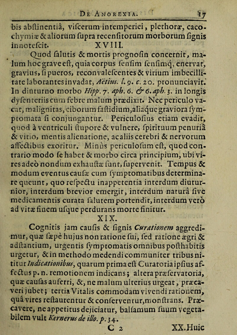 bis afaftinentia, vifcerum intemperiei, plethorar, caco- chymiae & aliorum fupra recenfitorum morborum fignis inaotefcit. XVIII. Quod falutis & mortis pregnofin concernit, ma¬ lum hoc grave cft, quia corpus fenfim fenfimq, enervat, gravius, fi pueros, reconvalefcentesSc virium imbecilli¬ tate laborantesinvadat, Aetius. Lg. c.zo. pronunciavit.' In diuturno morbo Hipp>j. aph.6, &6<aph.$% in longis dyfenteriisciirn febre malum praedixit. Nec periculo va¬ cat, malignitas, ciborum faftidium,aliaque graviora fym- ptomata fi conjungantur. Periculofius etiam evadit, quod i ventriculi ftupore 5c vulnere, fpirituum penuria & vitio, mentis alienatione, acaliis cerebri St nervorum affe&ibus exoritur. Minus pericalofumeft, quod con¬ trario modo fe habet St morbo circa principium, ubi vi¬ res adeo nondum exhauftsefant,fupervenit. Tempus & modum eventuscaufe cum fymptomatibusdetermina¬ re queunt, quorefpe&u inappetentia interdum diutur¬ nior, interdum brevior emergit, interdum natura five medicamentis curata falutemportendit,interdum vero ad vitae finem ufque perdurans morte finitur. XIX. Cognitis jam caufis & fignis Curationem aggredi¬ mur, quae faepe hujus non ratione fui, fcd ratione aegri & adfiantium, urgentis fymptomatisommbuspofthabitis urgetur, &in methodomedendicommuniter tribusni- titurIndicationibus, quarumprimaeft Curatoriaipfiusaf¬ fectus p.n. remotionem indicans; alterapraTervatoria, quae caufas auferri, &, ne malum ulterius urgeat, praeca¬ veri jubet; tertia Vitalis commodam vivendi rationem, qua vires reftaurentur St confervcntur,mon(hans. Prae¬ cavere, ne appetitus dejiciatur, balfanium fuum vegeta¬ bilem vult Kernerusde illo. p. 34. C 2 XX.Huic