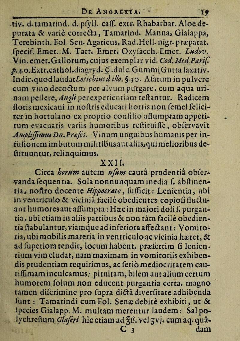 i? tiv. d.tamarind. d. pfyll. caflf. extr. Rhabarbar. Aloe de¬ purata & varie corre&a, Tamarind. Manna, Gialappa, Terebinth. Foh Sen. Agaricus, Rad.Hell. nigr. praeparat, fpeeif. Emet. M. Tart* Emet* Oxyfacch. Emet. Ludov. Vin. emet.Gallorum,cujus exemplar vid. Cod. Med.Parif /.40.Extr.cathol*diagryd.$>\duic,Gi]rnmiGuttalaxativ. Indic*quodlaudat£tfW^/>/^ illo. § 30. Aiarum in pulvere cum vinodecoftum per alvum pilrgare, cum aqua uri¬ nam pellere, Angti per experiendam reflantur, Radicem floris mexicani in noftris educati hortis non femel felici¬ ter in hortulano ex proprio coafiiio afiumptam appeti¬ tum evacuatis variis humoribus reftituifle, obfervavit AmphJJimutDn+ Pr&fes. Vinum unguibushumanisper in- fufionem imbutum miiitibusautalii$,quimelioribus de- ftituuntur, relinquimus. XXII* Circa horum autem ufum cauti prudentil obfer- vandafequentia. Sola nonnunquam inedia fi abftinen- tia, noftro docente Hippocrate, fufficit: Lenientia, ubi in ventriculo & vicinia facile obedientes copiofi ftuftu- ant humores aut aflumpta: Haec in majori dofi f. purgan¬ tia , ubi etiam in aliis partibus ck non tam facile obedien- tia ftabulantur, viamque ad inferiora affe&ant: Vomito¬ ria, ubi mobilis materia in ventriculo ac vicinia haeret, & ad fuperiora tendit, locum habent, praeferrim fi lenien¬ tium virp eludat, nam maximam in vomitoriis exhiben¬ dis prudentiam requirimus, ac ferio mediocritatem cau- tifiimam inculcamus: pituitam, bilem aut alium certum humorem folum non educent purgantia certa, magno tamen difcrimine pro fupra di&adiverfitate adhibenda funt : Tamarindi cumFol. Senae debite exhibiti, ut & fpecies Gialapp. M. multam merentur laudem: Salpo- lychreftum Glafiri hk etiam ad vel jvj* cum aq.qua- C 3 dam
