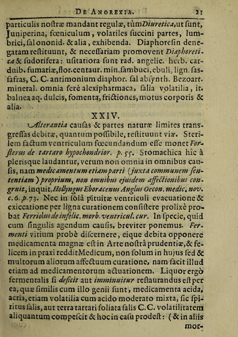 ^SS3aatmUi\rna mu» '■■■'■ ..— - ■ —i — — - ihl-mo n-ar riHW ■■■■ ■■•va*»» particulis noftrae mandant regulae, tutnDiuretica,ut funt, Juniperina, feniculum, volatiles fuccini partes, lum¬ brici, falononid. &alia, exhibenda. Diaphorefin dene¬ gatam reftituunt, & neceflariam promovent Diaphoreti¬ ca^. fudorifera: ufitatiora funt rad. angelle, herb. car- duib. furnariae,flor.centaur.minffambucbebuff ilgnfas- fafras, G. C. antimonium diaphor. fai abfyntb. Bezoarr. mineral. omnia fere alexipharmaca, falia volatilia, it. balnea aq. dulcis, fomenta, fridiones,motus corporis & alia» - XXIV. eyilterantia caufas & partes naturae limites trans- greffas debitae, quantum pofllbile, reftituuot viae. Steri¬ lem faftum ventriculum fecundandum effe monet For- flems de t artaro hypochondrior. p. yy. Stomachica hic a plerisque laudantur, verum non omnia in omnibus cau- fis,nam medie amentum etiam parti [ juxta communem fen- tentiam ) proprium, non omnibus ejusdem affectionibus con¬ gruit > \nopx\x.,HoUyngusEboracenus Anglus Oecon. medie4 nov> c.6,p,73. Nec in fola pituitae ventriculi evacuatione <3c exiccatione per ligna curationem confidere prolixe pro¬ bat Ferriolusdeinfelic. morb. ventricuL cur. In fpecie, quid cum lingulis agendum caufis, breviter ponemus. Fer¬ menti vitium probe difeernere, eique debita opponere medicamenta magnae efiin Artenoftraprudentiae,&fe¬ licem in praxi redditMedicum, non folum in hujus fed & multorum aliorum affectuum curatione, nam facit illud etiam ad medicamentorum aduationem. Liquor ergo fermentatis fi deficit aut imminuitur reftauranduseftper ea,quaefimiliscum illo genii funt, medicamenta acida, acria, etiam volatilia cum acido moderato mixta, fic fpi- ritus falis, aut terra tartari foliata falis C.C. volatilitatem aliquantum compefcit & hoc in cafu prodeft: (& in aliis mor-