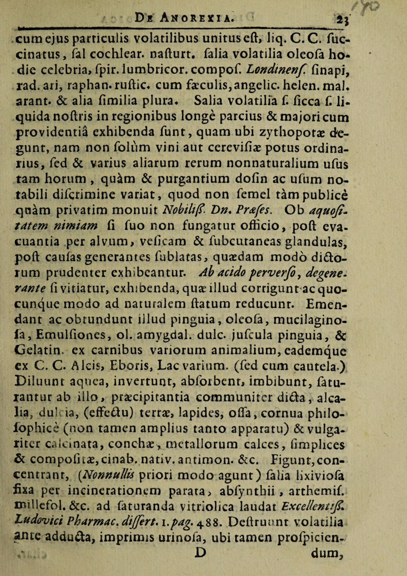 cum ejus particulis volatilibus unitus eft, liq. C.C. fuc- cinatus, fal cochlear, nafturt. falia volatilia oleofa ho- die celebria, fpir. lumbricor. compof. Londinenf finapi, rad.ari, raphan.ruftic. cum faeculis, angelic. helen. mal. arant. & alia fimilia plura. Salia volatilia f. ficca f. Ii- quidanoftris in regionibus longe parcius & majori cum providentia exhibenda funt, quam ubi zythoporae de¬ gunt, nam non folum vini aut cerevifiae potus ordina¬ rius, fed & varius aliarum rerum nonnaturalium ufus tam horum , quam & purgantium dofin ac ufum no¬ tabili diferimine variat, quod non femel tam publice quam privatim monuit Nobili)?■ Dn♦ Prafes. Ob aquoji- tatem nimiam fi fuo non fungatur officio, poft eva¬ cuantia per alvum, veficam & fubcutaneas glandulas, poft caulas generantes fublatas, quaedam modo difto- rum prudenter exhibeantur. Ab acido perverfo, degene. rante fi vitiatur, exhibenda, qua? illud corrigunt ac quo¬ cunque modo ad naturalem flatum reducunt. Emen¬ dant ac obtundunt illud pinguia, oleofa, mucilagino- la, Emulfiones, ol. amygdal. dulc. jufcula pinguia, & Gelarim ex carnibus variorum animalium, eademque ex C. C. Alcis, Eboris, Lac varium, (fed cum cautela.) Diluunt aquea, invertunt, abforbent, imbibunt, fatu- rantur ab illo, praecipitantia communiter dicta, alca- lia7 dulcia, (effe£tu) terrae, lapides, offa, cornua philo- fophice (non tamen amplius tanto apparatu) & vulga¬ riter caleinata, conchae, metallorum calces, fimplices & compofitae, cinab. nativ. antimon. &c. Figunt,con- centranr, (Nonnullis priori modo agunt) falia iixiviofa fixa per incinerationem parata, abfynthii, arthemif. millefol. &c. ad faturanda vitriolica laudat Excellentij?* Ludovici Pharmac. differt, i.pag, 488. Deftrunnt volatilia axite adducta, imprimis urinofa, ubi tamen profpicien-