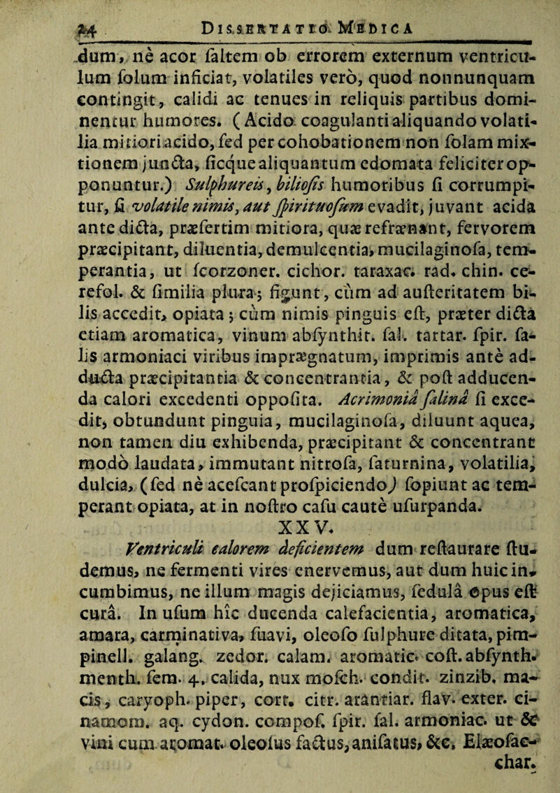 Dis serta Tto Mimo a M_____ dum, ne acor faltem ob errorem externum ventricu¬ lum folum inficiat, volatiles vero, quod nonnunquam contingit., calidi ac tenues in reliquis partibus domi- nentur humores. ( Acido coagulanti aliquando volati¬ lia minori acido, fed percohobationem non folam mix¬ tionem juoda, ficque aliquantum edomata feliciterop- ponuntur.) Sulphureis, hiliofis humoribus fi corrumpi¬ tur, fi volatile nimis, aut JpirituoJum evadit, juvant acida ante difta, praefertim mitiora, quae refrenant, fervorem praecipitant, diluentia, demulcentia, mucilaginofa, tem¬ perantia, ut fcorzoner. eidior. taraxae. rad. chin. ce- refol. & fimiiia plura5 figunt, cum ad aufteritatem bi¬ lis accedit, opiara $ ciim nimis pinguis eft, praeter didta etiam aromatica, vinum abfynthit. fal. tartar. fpir. fa¬ lis armeniaci viribus impraegnatum, imprimis ante ad- dn£ta pr^cipitantia & concentranda, & pofl adducen¬ da calori excedenti oppofira. Acrimonia falind fi exce¬ dit* obtundunt pinguia, mucilaginofa, diluunt aquea, non tamen diu exhibenda, praecipitant 6c concentrant modo laudata, immutant nitrofa, faturnina, volatilia, dulcia, (fed ne acefcant profpiciendoj fopiuntac tem¬ perant opiata, at in noftro cafu caute ufurpanda. XXV. Ventriculi ealorem deficientem dum reftaurare (lu¬ demus, ne fermenti vires enervemus, aut dum huic in* cumbimus, ne illum magis dejiciamus, fed-ula opus eft cura. In ufum hic ducenda calefacientia, aromatica, amara, carminativa» fuavi, oleofo fulphure ditata, pira- pinell. galang. zedor. calam. aromatio coft. abfynth. menth. fem. 4. calida, nux molch. condit, zinzib. ma* cis, caryoph. piper, corr. citr. arantiar. flav. exter, ci- narnam. aq. cydon. compof. fpir. fal. armoniac. ut 5c vini cum atomat. oleoius factus, anifaiius* &e, Elaeofae-