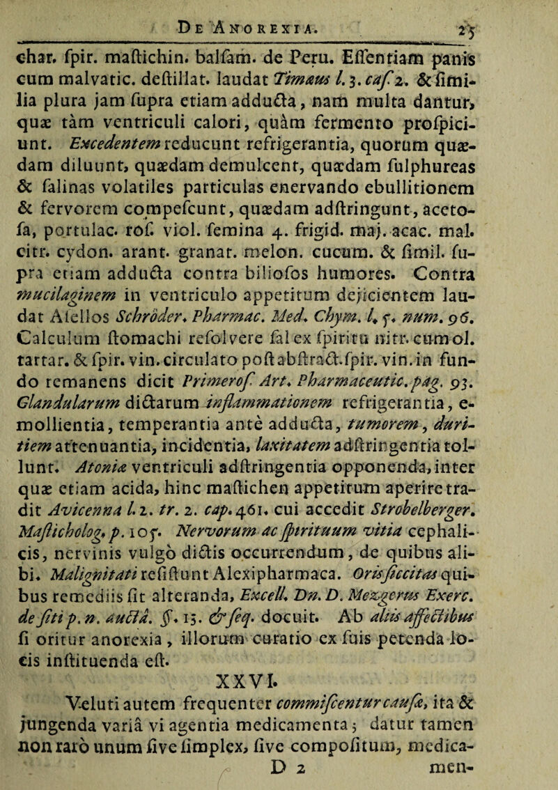 •25 ohar. fpir. maftichin. balfam. de Peru. E flen ti am panis cum malvatic. deftillat. laudat Timaus l. 3. cafz. &fimi- lia plura jam fupra etiam addu&a, nam multa dantur» quas tam ventriculi calori, quam fermento prolpici- unt. Excedentem reducunt refrigerantia, quorum quae¬ dam diluunt, quaedam demulcent, quaedam fulphureas & falinas volatiles particulas enervando ebullitionem & fervorem compefcunt, quaedam adftringunt, aceto- fa, portulae, rof. viol. femina 4. frigid. maj. acac. mal. citr. cydon. arant, granat. rnelon. cucum. & fimil. fu¬ pra etiam addufta contra biliofos humores. Contra murilaginem in ventriculo appetitum dejicientem lau¬ dat Afellos Schroder♦ Pharmac. Med. Chym. 4 f* num. 96. Calculum ftomachi refolvere fal ex fpiritu nitr. cumol. a tartar. &fpir. vin.circulato poftabftraftfpir. vin.in fun¬ do remanens dicit Primerof Art* Pharmaceutic.pag. 93. Glandularum diftarum inflammationem refrigerantia, e- mollientia, temperantia ante addufta, tumorem, duri¬ tiem attenuantia, incidentia, laxitatemadflringentia tol¬ lunt. Atonia ventriculi adftringentia opponenda, inter quse etiam acida, hinc maftichen appetitum aperire tra¬ dit Avicenna /. 2. tr. 2. cap.461. cui accedit Strobelberger. Maficholog, p. ioy. Nervorum ac Jptrituum vitia cephali¬ cis, nervinis vulgo diftis occurrendum, de quibus ali¬ bi. Malignitati refiftun t Alexipharmaca. Oris feritas qui¬ bus remediis fit alteranda, ExcelL Dn.D. Mezgcms Exerc. de fit i p.n. a uria. 15. &feq. docuit. Ab aliis aferiibus fi oritur anorexia , illorum curatio ex fuis petenda lo¬ cis inftituenda eft. XXVI. Veluti autem frequenter commifienturcaufe, ita & jungenda varia vi agentia medicamenta 5 datur tamen non raro unum fivefimplex, live compofitum, medica- D z men-