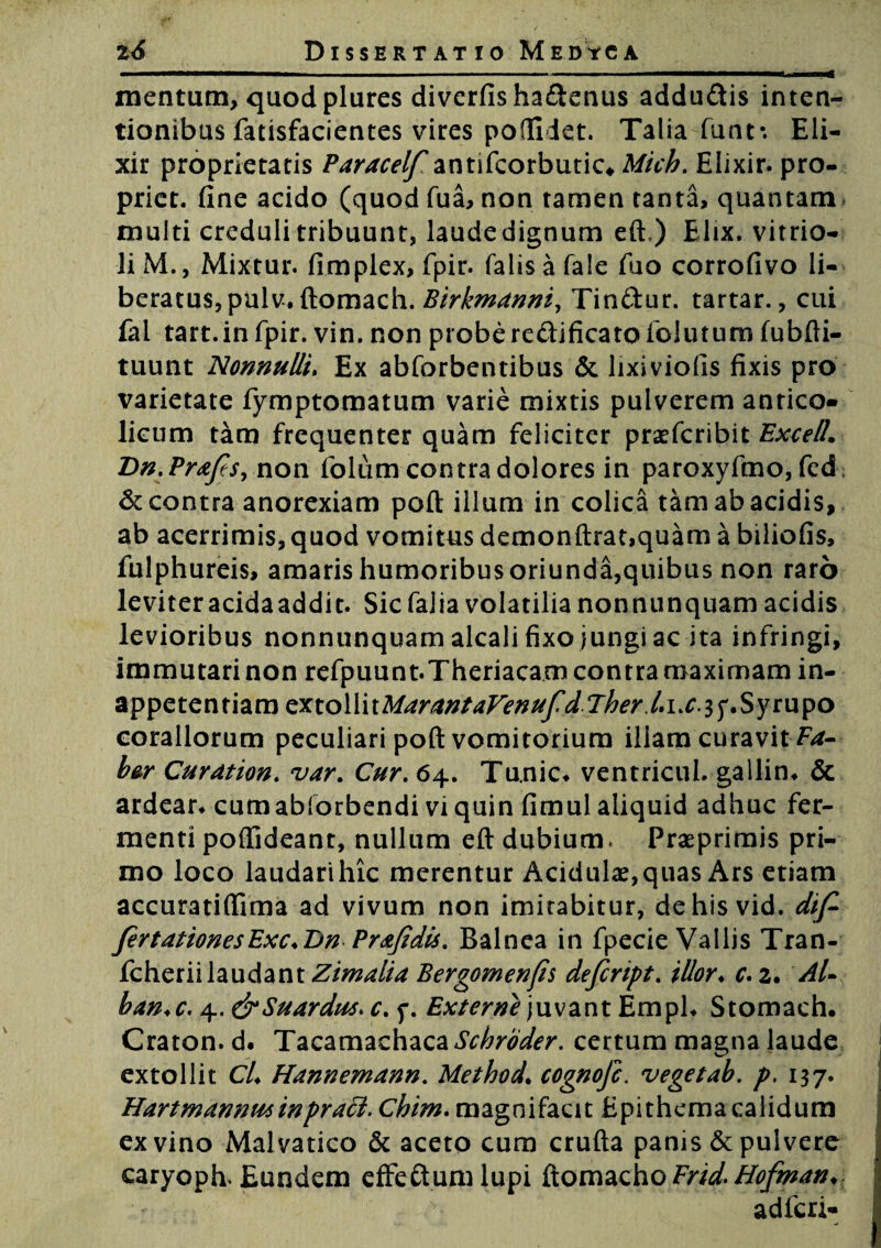 mentum, quod plures divcrfisha&enus adduftis inten¬ tionibus fatisfacientes vires podiiet. Talia funt*. Eli- xir proprietatis Paracelf antifcorbutic* Mich. Elixir. pro¬ prier. fine acido (quod fua, non tamen tanta, quantam multi creduli tribuunt, laude dignum eft ) Elix, vitrio- liM., Mixtur. fimplex, fpir. falisafale fuo corrofivo li¬ beratus, pulv. (tomacli . Birkmanni, Tinftur. tartar., cui fal tart.infpir. vin. non proberectificatofolutum fubfti- tuunt Nonnulli. Ex abforbentibus & lixiviolis fixis pro varietate fymptomatum varie mixtis pulverem antico- licum tam frequenter quam feliciter praefcribit Excel!. Dn.PraJes, non folum contra dolores in paroxyfmo, fed; & contra anorexiam poft illum in colica tam ab acidis, ab acerrimis, quod vomitus demonftrat,quam a biliofis, fulphureis, amaris humoribus oriunda,quibus non raro leviteracidaaddit. Sicfajiavolatilianonnunquam acidis levioribus nonnunquam alcali fixo jungi ac ita infringi, immutari non refpuunt.Theriacam contra maximam in- appetentiam mo\YnMarantaFenufd.Therl»i.c^^.Sytupo Corallorum peculiari poft vomitorium illam curavit bor Curation. var. Cur. 64. Tu.nic* ventricul. gallin* & ardear. cum abforbendi vi quin fimul aliquid adhuc fer¬ menti poftideant, nullum eft dubium» Praeprimis pri¬ mo loco laudarihic merentur Acidulas,quas Ars etiam accuratiflima ad vivum non imitabitur, dehisvid. dif- fertationesExc.&n Pr&Jidis. Balnea in fpecie Vallis Tran- fcherii laudant Zimalia Bergomenfis defcnpt. illor♦ c. 2. Ari ban.c. 4. &Suardu4> c. f. Externe juvant Emph Stomach. Craton.d. Tacamachaca Schroder. certum magna laude extollit Cri Hannemann. Method\ cognofc. vegetab. p. 137. Hart mannus in prati. Chim. magnifacit Epithema calidum ex vino Malvatico & aceto cum crufta panis & pulvere caryoph. Eundem effe&umlupi ftomachoFrid-Hofman. adfcri-