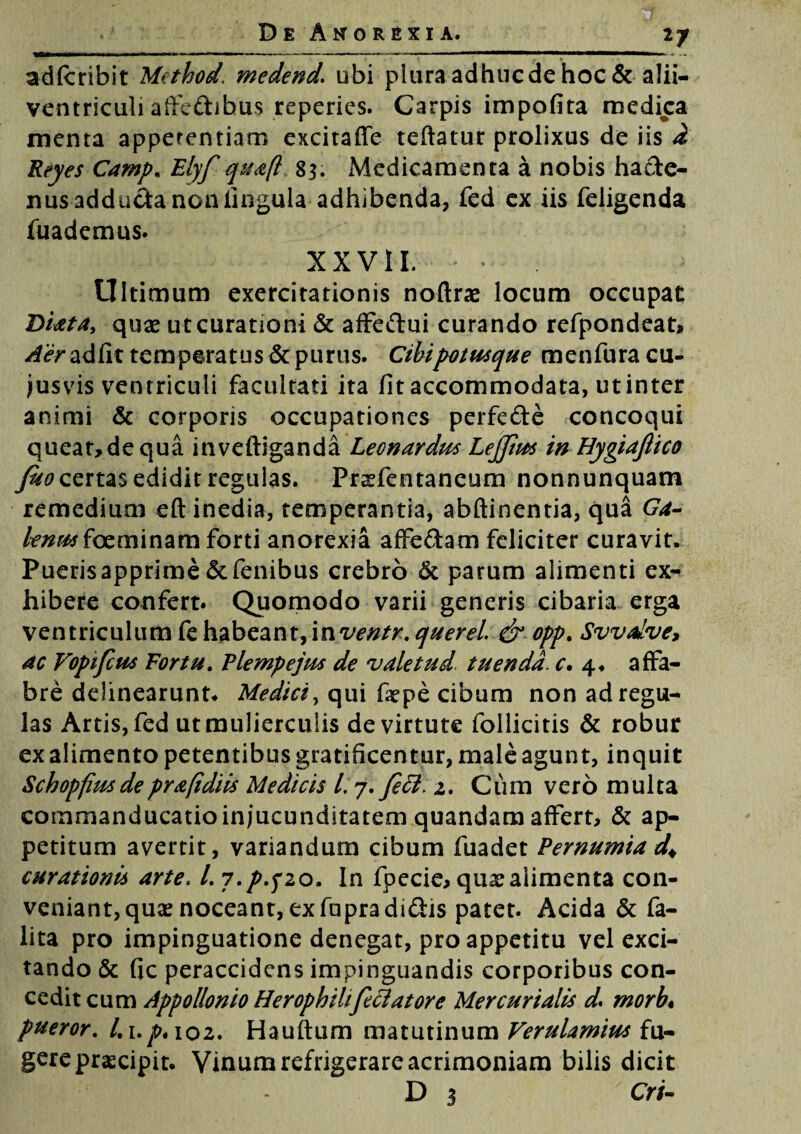 17 adfcribit Method, medend\ ubi plura adhuc de hoc & alii- ventriculi affedibus reperies. Carpis impofira medica menta appetentiam excitaffe teftatur prolixus de iis d Reyes Camp. Elyf quafl 83. Medicamenta a nobis hacte¬ nus adduda non lingula adhibenda, fed ex iis feligenda fuademus. XXVII. Ultimum exercitationis noftras locum occupat Diata, quae ut curationi & affedui curando refpondeat, Aerzdfit temperatus & purus. Cibi potusque menfura cu¬ iusvis ventriculi facultati ita fit accommodata, ut inter animi & corporis occupationes perfede concoqui queat>dequainveftiganda Leon ardus Lejjtus in Hygiajlico fuo certas edidit regulas. Praefentaneum nonnunquam remedium eft inedia, temperantia, abftinentia, qua Ga¬ lenus foeminam forti anorexia affedam feliciter curavit. Puerisapprime&fenibus crebro & parum alimenti ex¬ hibere confert. Quomodo varii generis cibaria erga ventriculum fe habeant, inventr. querel. & opp. Svvdve, ac Vopifcus Fortu. Flempejus de valetud tuenda. c, 4. affa¬ bre delinearunt. Medici, qui fiepe cibum non ad regu¬ las Artis, fed ut mulierculis de virtute follicitis & robur ex alimento petentibus gratificentur, male agunt, inquit Schopfius de prafidiis Medicis L 7. feci. 2. Cumveromulta commanducatio injucunditatem quandam affert, & ap¬ petitum avertit, variandum cibum fuadet Pernumia d* curationis arte, l.i.pyzo. In fpecie> qua? alimenta con¬ veniant, qua? noceant, exfupradidis patet. Acida & fa- lita pro impinguatione denegat, pro appetitu vel exci¬ tando & fic peraccidens impinguandis corporibus con¬ cedit cum Appollonio Herophiltfclatore Mercurialis d. rnorb, pueror. /.1.^. 102. Hauftum matutinum Verulamius fu¬ gere praecipit. Vinum refrigerare acrimoniam bilis dicit