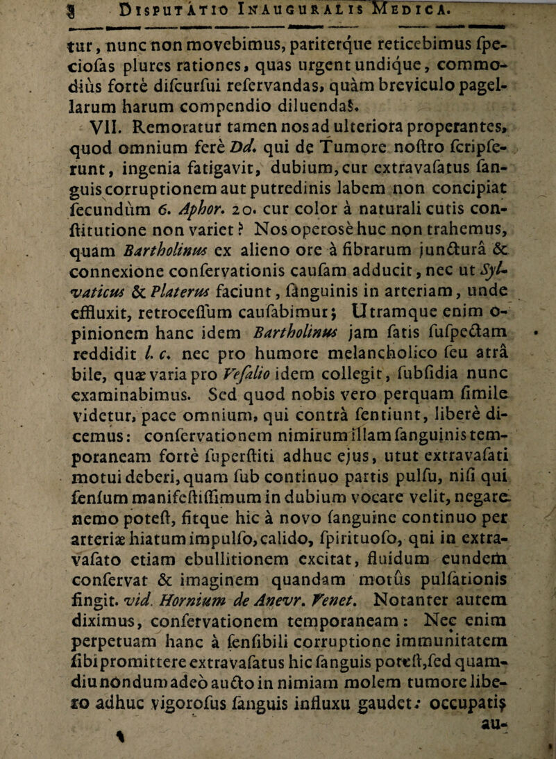 tur, nunc non movebimus, pariterque reticebimus fpe- ciofas plures rationes, quas urgent undique, commo¬ dius forte difcurfui refervandas, quam breviculo pagel¬ larum harum compendio diluenda^ VII. Remoratur tamen nos ad ulteriora properantes, quod omnium fere Dd. qui de Tumore noftro fcripfe- runt, ingenia fatigavit, dubium,cur extravafatus fan- guis corruptionem aut putredinis labem non concipiat fecundum 6. Aphor. 20. cur color a naturali cutis con- ftitutione non variet i Nos operose huc non trahemus, quam Bartholinus ex alieno ore a fibrarum jun&ura <$c connexione confervationis caufam adducit, nec ut Syl- vaticus &Platerus faciunt, languinis in arteriam, unde effluxit, retroceflum caufabimur\ Utramque enim o- pinionem hanc idem Bartholinus jam fatis fufpe&am reddidit /. c* nec pro humore melancholico feu atra bile, quae varia pro Vefalio idem collegit, fubfidia nunc examinabimus. Sed quod nobis vero perquam fimile videtur, pace omnium, qui contra fentiunt, libere di¬ cemus: confervationem nimirum illam fanguinis tem¬ poraneam forte fuperftiti adhuc ejus, utut extravafati motui deberi, quam fub continuo partis pulfu, nifi qui fenlum manifeftifllmum in dubium vocare velit, negare, nemo poteft, fitque hic a novo fanguine continuo per arteriae hiatum impulfo, calido, fpirituofo, qui in extra- vafato etiam ebullitionem excitat, fluidum eunderh confervat & imaginem quandam motus pullationis fingit, vid. Hornium de Anevr. Tenet. Notanter autem diximus, confervationem temporaneam: Nee enim perpetuam hanc a fenfibili corruptione immunitatem fibipromittere extravafatus hiefanguis poteft,fedquam- diunOndumadeoau&oin nimiam molem tumorelibe- io adhuc vigorofus fanguis influxu gaudet/ occupati?