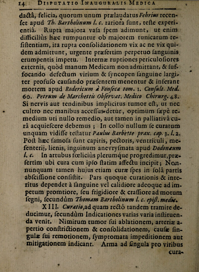 * !i dada, felicia, quorum unum praelaudatusF^ra# recen* fet apud Th. Bartholinum L c. rariora funt, tefte experi¬ entia. Rupta majora vafa fpem adimunt, ut enim difficilius haec rumpuntur ob majorem tunicarum re- fiftentiam, ita rupta confolidationem vix ac ne vix qui¬ dem admittunt, urgente praefertim perpetuo fanguinis erumpentis impetu. Internae ruptiones periculofiores externis, quod manum Medicam non admittant, & fuf- focando defedum virium & fyncopen fanguine largi¬ ter profufo caufando praefentem menentur & inferant mortem apud Rodericum d Fonfeca tom♦ i. Conjult. Med. 60. Petrum de Marchettis ob fervat. Medico Chirurg. 48. Si nervis aut tendinibus implicitus tumor eft, ut nec cultro nec manibus acceffus*detur, optimum faepe re¬ medium uti nullo remedio, aut tamen in palliativa cu¬ ra acquiefcere debemus ; In collo nullum fe curatum unquam vidifie teftatur Paulut Barbette prax. cap. 3, /. 2. Poft haec famofa funt capitis, pedoris, ventriculi, me- fenterij, lienis, inguinum anevryfmata apud Bodonaum /. c. In artubus foeliciiis plerumque progredimur,prae¬ fertim ubi cura cum ipfo ftatim affedu incipit; Noji- nunquam tamen hujus etiam curae fpes in fola partis abfeiffione confiftit. Pars quoque curationis & inte¬ ritus dependet i fanguine vel calidiore adeoque adim- petum promtiore, feu frigidiore & craffiore ad motum fegni, fecundum Thomam Bartholinum l. c. epijl.medk* XIII. Curatio,ad quam redo tandem tramite de¬ ducimur, fecundum Indicationes varias varia inftituen- da venit. Nimirum tumor fui ablationem, arterias a- pertio conftridionem & confolidationem, caufae lin¬ gulae fui remotionem, fymptomata impeditionem aut mitigationem indicant. Arma ad fingula pro viribus
