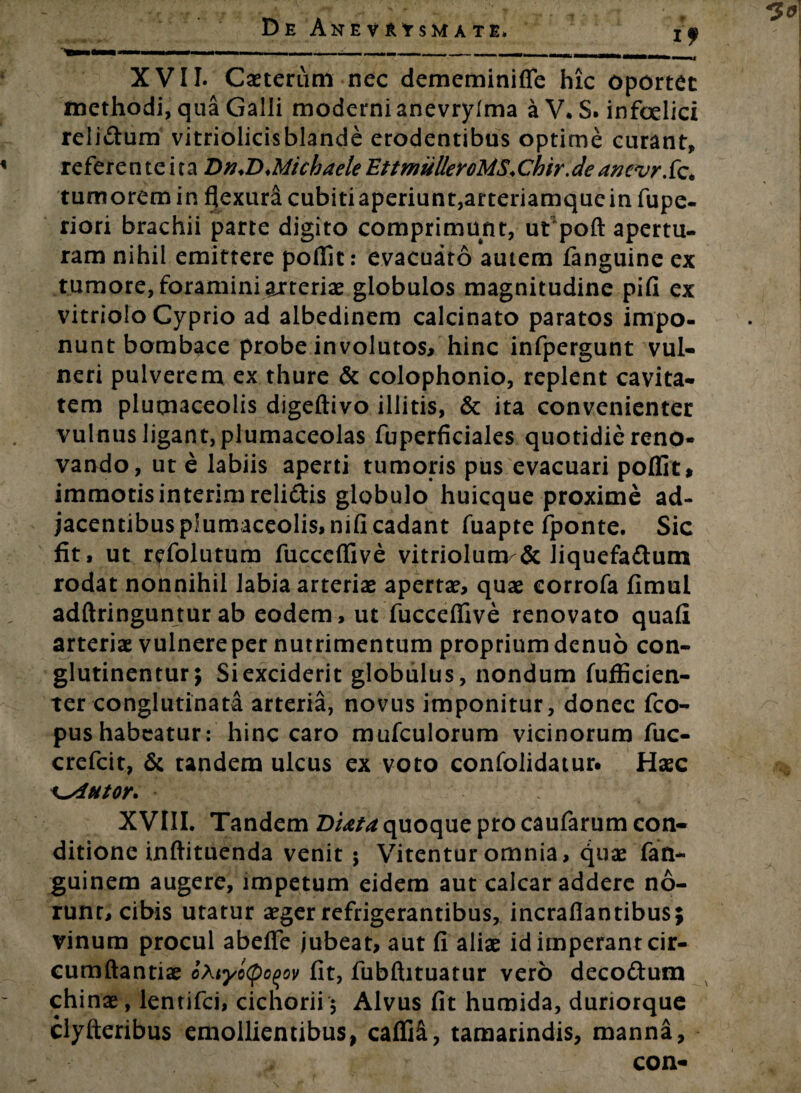 I -■—--- .. XVII. Casterum nec dememinilfe hic oportet methodi, qua Galli moderni anevrylma a V, S. infoelici relidum vitriolicisblande erodentibus optime curant, refere ntcira Dn.DMichaele EttmuUeroMS.Chir.de anevrXz. tumorem in flexurd cubitiaperiunt,arteriamquein fupe- riori brachii parte digito comprimunt, ut poft apertu¬ ram nihil emittere poffit: evacuato autem fanguine ex tumore, foramini ajrteriae globulos magnitudine pifi ex vitriolo Cyprio ad albedinem calcinato paratos impo¬ nunt bombace probe involutos* hinc infpergunt vul¬ neri pulverem ex thure & Colophonio, replent cavita¬ tem plutnaceolis digeftivo illitis, & ita convenienter vulnus ligant, plumaceolas fuperficiales quotidie reno¬ vando, ut e labiis aperti tumoris pus evacuari poflit* immotis interim relidis globulo huicque proxime ad¬ jacentibus p!umaceolis>nifi cadant fuapte fponte. Sic fit, ut refolutum fucceffive vitriolunv& liquefadum rodat nonnihil labia arterias apertas, quae corrofa fimul adftringuntur ab eodem, ut fucceffive renovato quali arteriae vulnereper nutrimentum propriumdenuo con¬ glutinentur; Si exciderit globulus, nondum fufficien- ter conglutinata arteria, novus imponitur, donec fco- pushabeatur: hinc caro mufculorum vicinorum fuc- crefcit, & tandem ulcus ex voto confolidatur# Haec ^Autor. XVIII. Tandem DUta quoque pro caufarum con¬ ditione inftituenda venit ; Vitentur omnia, (\ux fan- guinem augere, impetum eidem aut calcar addere no¬ runt, cibis utatur aeger refrigerantibus, incrafiantibus; vinum procul abeffe jubeat, aut fi aliae id imperant cir- cumftantiae oXtyoCpoqov fit, fubftituatur vero decodum chinae, lentifci, cichorii 5 Alvus fit huraida, dunorque clyfteribus emollientibus, caffi&, tamarindis, manna,