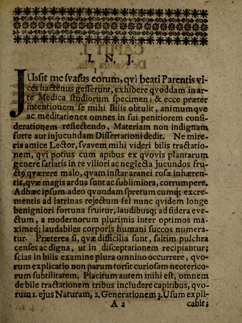 S exhibere qyoddam in ar- . B.t^ Medica fpecimeijj & ecce prxter ■ intentionem fe mihi Bilis obtulit, animumqve ac meditationes omnes in fui penitiorem conli- 'derationeiti' reflectendo, Materiam non indigttam forte aut injucundam Diflertationi dedit. Ne mire¬ ris amice LeCtor, fvavem mihi videri bilis traCiatio- nem, qvi potius cum apibus ex qvovis plantarum, ) genere fatiatis in re viliori ac negleCla jucundos fru- «9 qraerere malo, qvam inflararanei rofae inhasren- tis,qva magis ardua funtac fublimiora, corrumpere* Adnasc ipfum. adeo qyondam fpretum cumq; excre¬ mentis ad latrinas rejeCtum fel nunc qvidem longe benigniori fortuna fruitur, laudibusq; ad fidera eve- Ctum, a modernorum plurimis inter optimos ma- xifneq;laudabiles corporis humani fuccos numera-. , tur. Praeterea fi, qvas difficilia funt, faltim pulchra cenlesacdigna, utin difeeptationem recipiantur; fcias in bilis examine plura omnino occurrere, qvo-^ rum explicatio non parum torfit curiofam neoterico- rum fubtilitatem. Placitum autem mihi eft, omnem^ de bile traftationem tribus includere capitibus, qvo- rumi. ejusNaturamj 2,Generationejn3,Ufum expli- A 2 cabit j