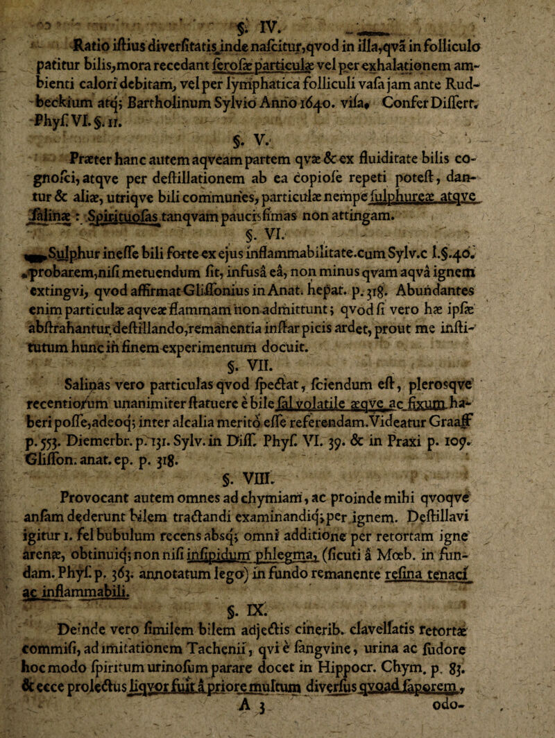 ^ ' ’ SMV. Ratio iftius divcffitatisjnde naj(citur,qvod in flla^qva in foliiculo padtur bilis^mora recedant ferofe particulae vel per exhalationem am¬ bienti calori' debitam^ vel per lymphatica folliculi vafa jam ante Rud- beckium atq; Bartholinum Sylvio Anno 1640. vila» Confer Differt# PhyfVL§ar, §. V.' _ Praeter hanc autem aqveam partem qvae & ex duiditate bilis co- gno/ci, atqve per deftillationem ab ea dopiole repeti poteft, dan¬ tur & aliae, utriqve bili commuriesv particulae nempe rulphui;eg_a£q^e jMnae: Spmtuoias^tanqvam paucisfimas non attingam. •,  ■ ‘ ^ § : VL ^ ^ ^ ^^Sulpjiur incflc bili forteex ejus infiammabilitate.cum Sylv.c I.§.46J wfprobareminifi metuendum fit, infusa ea, non minus qv'am aqva igncitt cxtingvb qvod affirmat<jliRbnius in Anat; hepat. p. 31^. Abundantes enim particulae aqveae flammam non adrhittunt; qvodfi vero hae ipfie abffrahantur,deffillando,remanentia inffar picis ardet, prout me infti- tutum hunc ih finemexperimentum docuit. §. VIL Salipas vero particulas qvod ^erfat, (ciendum eft, plerosqvc' recentio/um unanimiterftatuere e bile (al volatile aeqVc ac fixui;n-ha^ beri poffe,adeoq; inter alcalia merito effe referendam.Videatur Graaff p. 553. Diemerbr. p7i3i. Sylv. in Diff Phyfi VL 39. & in fraxi p. 109.. Gliffon. anat. ep. p. 318. §. vnL Provocant autem omnes ad chymiam, ac proinde mihi qvoqv# anfiim dederunt bilem traiffandi exaniinandiqipcr ignem. Deftillavi igitur 1. fel bubulum recens absqj: omni additione per retortam igne arenae, obtinuiq;nonnifiin(^pjdpm^ phlegma^ fficuti a Moeb. in fun¬ dam. Ph]^ p. 363. anjnotatum lego) in fundo remanente refina tenaci ac inflammabili. §. IX. Deinde vero fimilem bilem adje^is cinerib. clavelfads rctortalf commifi, ad imitationem Tachenii, qvi e langvine, urina ac fiidore hoc modo (piritum urinolum parare docet in Hippocr. Chym, p, 83, 6c ecce prolcdus liqvor fuit a priore multum dive^s qyj3-ad iaporern ^