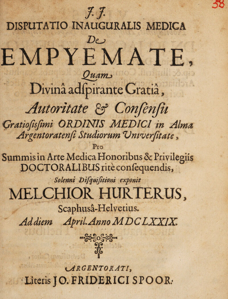 DISPUTATIO INAUGURALIS MEDICA Dcj Divina adfpirante Gratia, Aut oritate & Confenju Qratiofsfmi ORDINIS MEDICI in Alma, Argentoratenf Studiorum'Vmverftate * I ;§! •> . 'Pro Surtimis in Arte Medica Honoribus & Privilegiis DOCTORALIBUS rite confequendis, Soienni Difquijhiom exponit MELCHIOR HURTERUS, Scaphusa-Helvetius. Ad diem April.Anno MDC LXXIX. ARGENTORATI, Literis JO.FRIDERICI SPOOR/ »