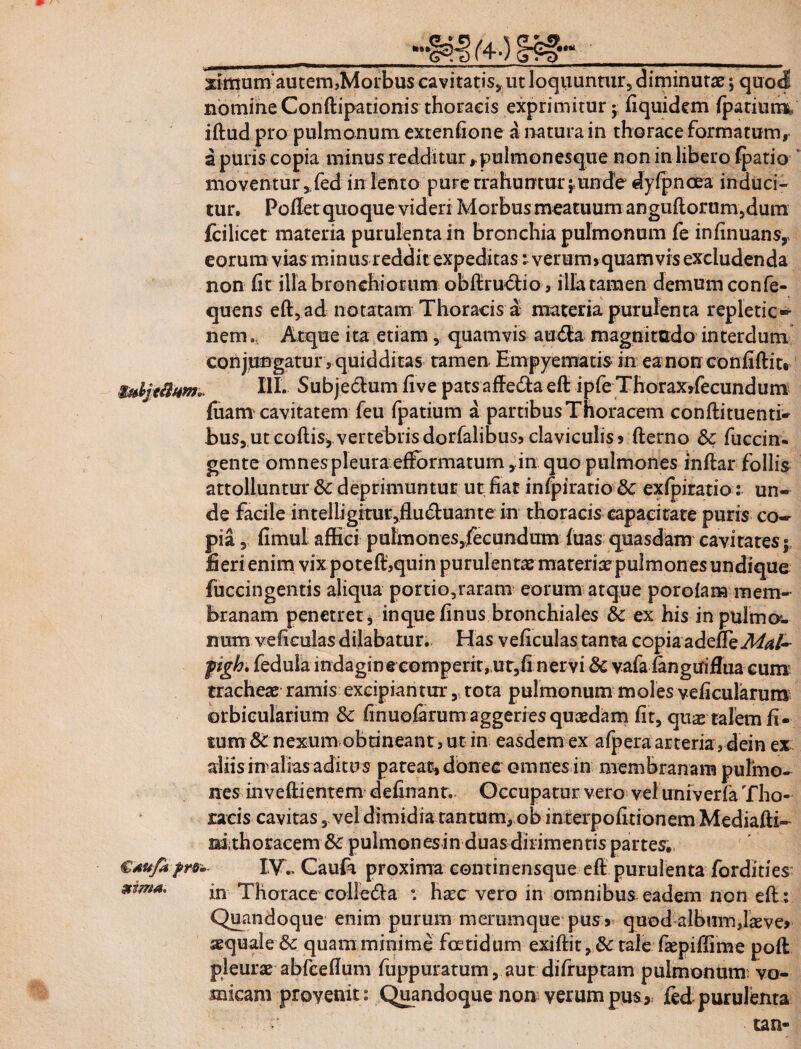 ne» ximum' autem, Morbus cavitatis, ut loquuntur, diminutae; quodl nomine Conftipationis thoracis exprimitur; liquidem fpatiutTfc iftud pro pulmonum extenfione a natura in thorace Formatum, a puris copia minus redditurpulmonesque non in libero fpatio moventur ,Fed in lento pure trahuntur j unde dyfpnoea induci¬ tur. Pollet quoque videri Morbus meatuum anguftorum,dum fcilicet materia purulenta in bronchia pulmonum fe infinuans,. eorum vias minus reddit expeditas: verum» quamvis excludenda non lit illa bronchiorum obllru&io, illa tamen demum confe- quens eft, ad notatam Thoracis a materia purulenta repletio¬ nem Atque ita etiam, quamvis audta magnitudo interdum conjungatur, quiddiras tamen- Empyematis in ea non confidit* III- Subje&um live pats affedta eft ipFe Thoraxrfecundum luam cavitatem feu fpatium a partibus Thoracem condimenti- buSj Ut coftis, vertebris dorFalibus» claviculis» derno &; fuccin- gente omnes pleura efFormatum ,in quo pulmones indar Follis attolluntur Sc deprimuntur ut fiat inlpirario 3c exlpiratio: un¬ de Facile intelligitur,flu&uante in thoracis capacitate puris co¬ pia , fimul affici putmones/ecundum luas quasdam cavitates j fieri enim vix poted,quin purulentae materiaepulrnones undique fuccingentis aliqua portio,raram eorum atque porofai» mem¬ branam penetret, inquefinus bronchiales & ex his inpulmov num vefieulas dilabatur. Has veliculas tanta copia adede .*%*/- figh. Fedula indaginecomperir,,ut,fi nervi & vaFa languiflua cum tracheae ramis excipiantur, tota pulmonum moles veficularuns orbicularium Sc finuoFarum aggeriesquaedam fit, quae talem li¬ tum nexum obtineant, ut in easdem ex afperaarteria, dein ex aliis malias aditus pateat, donec omnes in membranam pulmo¬ nes inveftientem delinant.. Occupatur vero vel univerfa Tho¬ racis cavitas , vel dimidia tantum, ob in terpofitionem Mediadi- nithoracem Sc pulmonesin duas dirimentis partes., €*uja j>r@~ IV.. Caufa proxima continensque ed purulenta fordities mma. in Thorace colle<da * haec vero in omnibus eadem non ed Quandoque enim purum merumque pus», quod albumdaeve» aequale &: quam minime Foetidum exidit , & tale Faepiffime poli pleurae abfceflum Fuppuratum, aut diFruptam pulmonum: vo¬ micam provenit : Quandoque non verum pus* fed purulenta • vr tan-