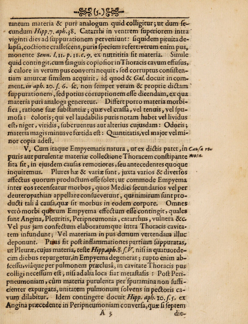 tantum materia Sc puri analogum quid colligitur; ut dum fe- ciindum Hipp.y, aph.fi, Catarrhi in ventrem fu peri orem intra viginti dies ad fuppuranonem perveniunt: fi quidem pituita de- hpla,codione craflefcehs,puris fpeciem refemverum enim pus» monente Senn. 4n. p.ii.c„% ex nutrititia fit materia» Simile quid contingitjcum (anguis copiofior inThoracis eavum effufus» d calore in verum pus converti nequit j fed corruptus confiften- tiam amurcae fimilem acquirit» id quodGd.docuit incom- ment./W aph. io./. 6. (c, non femper veram 8c proprie didam ’ fuppurationem jiedpotius corruptionem efie dicendam,,ex qua materia puri analoga generetur. Differt porro materiamorbi- fica 5 ratione fuae fubffcantiae; quae vel cralla, vel tenuis , vel (pu- mofa: doloris; qui vel laudabilis puris notam habet vel lividus efij niger, viridis, fubcruentus aut alterius cujusdam: Odoris j materia magis minusve foetida eff: Quantitatis,vel major velmi» nor copia adefi, V, Cura itaque Empyematis natura, ut ex didis patet,in Cauf* puris aut purulenta materiae colledione Thoracem conftipante mMa fita fit,in ejusdemcaufas remotioresTeuantecedentesquoque inquiremus. Plures hae & variae funt, juxta varios & diverfos affedus quorum produdum effe folet; ut commode Empyema inter eos recenfeatur morbos, quos Medici fecundarios vel per deuteropathian appellare confueverunt, qurnimirum fimtpro- dudi tali i cau(a,qua? fit morbus in eodem corpore. Omnes vero morbi quarum Empyema effedum eiTe contingit 9 quales funt Angina» Pleuritis, Peripneumonia, catarrhus,vulnera Vel pus jam confedain elaboratumque intra Thoracis cavita- tem infundunt; Vel materiam in pus demum vertendam illuc deponunt. Prius fit poft inflammationes pardum iuppu ratas» ut Pleurae,cujus materia» teile Htpp.aph.%^V. nifi in quatuorde- cim diebus repurgetur,in Empyema degenerat\ rupto enim ab- fceffujviaque per pulmonem praeclusa, in cavitate Thoracis pus colligi neceflumefi, nifi ad alia loca fiat metafiafis r PoftFeri- pneuraoniam, cum materia purulenta per fputamina non diffi¬ denter expurgata, unitatem pulmonum folvens in pedoris ca¬ vum dilabitur. Idem contingere docuit Hipp. aph. io.fi f. ex Angina praecedente in Peripneumoniam converfa,qu£ fifeptem A $ die-