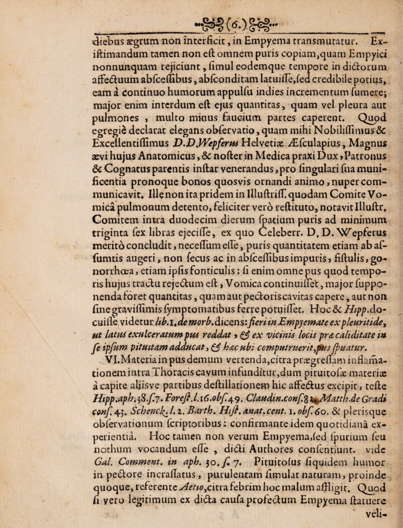 • «* ■diebus aegrum non interficit, in Empyema transmutatur. Ex- iftimandum tamen non eft omnem puris copiam,quam Empyid nonnunquam rejiciunt, fimuleodemque tempore indidtorum affedtuum abfceflibus, abfconditam latuifle,fed credibile potius, eam a continuo humorum appulfu indi es incrementum fumer e; major enim interdum eft ejus quantitas, quam vel pleura aut pulmones , multo minus faucium partes caperent. Quod egregie declarat elegans obfervatio, quam mihi Nobiliftimus & Excellentiflimus D.D.PVepferus Helvetiae. iTfculapius, Magnus aevi hujus Anatomicus, 6c nofter in Medica praxi Dux > Patronus & Cognatus parentis inftar venerandus, pro fingulari fua muni¬ ficentia pronoque bonos quosvis ornandi animo, nuper com¬ municavit. Ille non ita pridem in IlluftrifT. quodam Comite Vo¬ mica pulmonum detento, feliciter vero reftituto, notavit Illuftr. Comitem intra duodecim dierum fpatium puris ad minimum triginta fex libras ejecifte, ex quo Celeberr. D, D. Wepferus merito concludit, neceftum efte, puris quantitatem etiam ab af- fumtis augeri, non fecus ac in ablceflibusimpuris5 fiftulis,go- norrheea, etiam ipfis fonticulis: fi enim omne pus quod tempo¬ ris hujus tractu rejedtum eft, Vomica continui flet, major fuppo- nendaforet quantitas, quam aut pectoris cavitas capere, aut non finegravilfimis fymptomatibus ferre potuiftet. Hoc& HippAv- cuille videtur hb.i^de morb. dicens: fieri in Empyemate expleuritide, ut latus exulceratum pus reddat»& ex vicinis locis pr a cali ditat e in fe ipfium pituitam adducat 3 & hac ubi computruerit,pus Jpuatur. VI.Materiain pus demum vertenda,citra praegreflam inflama- tionem intra Thoracis cavum infunditur,dum pituitofie materiae a capite aljisve partibus deftillationem hic aftedtus'excipit, tefte Hipp.aph.fifiy, Forefi.l. i6.obfi^. Claudinxonfi% th.de Gradi confi45. Schencfi1.1. Barth. Hifi, anat+cent. 1. obf.6o. & plerisque ■obfervationum (criptoribus: confirmante idem quotidiana ex¬ perientia. Hoc tamen non verum Empyema,(ed {p urium feu nothum vocandum efle , didii Authores confentiunt. vide GaL Comment. in aph. 30./^ 7. Pituitofus fiquidem humor in pedtore incraftatus , purulentam fimulat naturam, proinde quoque, referente Actio^ciuz febrim hoc malum affligit. Quod fi vero legitimum ex didta caufa profectum Empyema ftatuere veli-