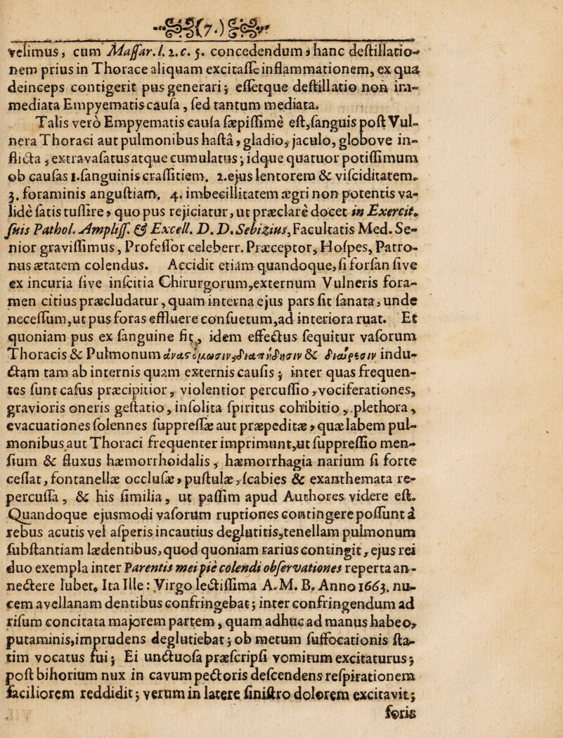 Velimus, cum Majfar.l. i.c. 5. concedendum 3 hanc defiillatio-» nem prius in Thorace aliquam excitade inflammationem, ex qu& deinceps contigerit pus generari, efletque deftillatio non im¬ mediata Empyematiscaufa, fed tantum mediata. Talis vero Empyematis eauia fepiflime efl,(anguis poft Vul¬ nera Thoraci aut pulmonibus hafta» gladio, jaculo, globove in¬ flicta , extravafatusatque cumulatus \ idque qdatuor potiflimum ob eaufas i.fanguiniscradniem. 2.e}us lentorem &vifciditatenv 3, foraminis anguftiam, 4. imbecillitatem regri non potentis va¬ lide fatis tuflire»quo pus rejiciatur, ut praeclare docet in Exercito, fuis PathoL & Excell. D. D,Sebizius^ Facultatis Med. Se¬ nior gravifliimis, Profeflbr celeberr. Praeceptor, Bofpes, Patro¬ nus aetatem colendus. Accidit etiam quandoque, (i forfan five ex incuria (ive infcitia Chirurgorum,externum Vulneris fora¬ men citiuspr^dudarur,quaminternaejus parsflt fanata,unde neceflinn ,ut pus foras effluere eonfuetum,ad interiora ruat. Et quoniam pus ex fangnine fit(, idem effedlus fequitur vaforum Thoracis & Pulmonum dvct^oixuaiv^iA^yi^naiv &£ $icufioiv indu¬ ctam tam ab internis quam externis caufis $ inter quas frequen¬ tes funt cadis ptiecipitior, violentior percuflio, vociferationes, gravioris oneris geftatio^infolita fpiritus cohibitio,.plethora, evacuationesfolennes fuppreffie aut praepeditas > quae labem pul¬ monibus aut Thoraci frequenter imprimunt,ut fuppreflio men- fium &: fluxus haunorrhoidalis, haemorrhagia narium fi forte cedat, fontanelhe occlude> pudulaj,(cabies 8c exanthemata re- percuda , his fimilia, ut padim apud Authores videre e(L Quandoque ejusmodi vaforum ruptiones contingerepoduntd rebus acutis vel afperisincautius deglutitisstenellampuimonum fubftantiam ludentibus, quod quoniam rarius contingit, ejus rei duo exempla inter Parentis mei pie colendi obfervationes reperta an- nedlere lubet* Ita Ille: Virgo ledlidima A*M. B. Anno 1663. nu¬ cem avellanam dentibus confringebat; inter confringendum ad rifum concitata maiorem partem, quam adhuc ad manus habeo> putaminis,imprudens deglutiebat job metum fuffocationis fla¬ rim vocatus fuij Ei undtuofa praefcripfi vomitum excitaturus^ poftbihorium nux in cavumpedloris defcendens refpirationem faciliorem reddidit \ verum in latere finiftro dolorem excitavit\ foris