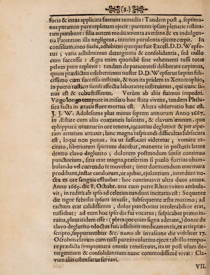 - - • ■ . ;-1 ... iforis & intus applicata fuerunt remedia: Tandem pod 4.feptima- ;iias putamen purerepletum ejecit: parentes ipfam plenarie reditu¬ ram putabant: filia autem medicamenta averfans &: ex indulgen¬ tia Parentum illa negligens, interim purulenta ejicere coepit. In confilium,meo fua{u,adhibitusquoquefuit Excell.D.D.Wepfe- rus | varia adhibuimus detergentia &c confolidantia, fed nullo cum fuccefiu : ^Egra enim quotidie fine vehementi tufli totas pelves pure replevit: tandem de paracentefi deliberare caepimus, quam praedi dus celeberrimus noder D.D.^^epferus impius feli- cidimo cum fuccedu indituit, & non ita pridem in Xenotrophio, in puero rudico fimili adedulaboranteindituimus, qui nunc fa- nus ed dc robudiflimus, Verum ab aliis fuimus impediti* Virgolongo tempore inmifero hoc datu vivens, tandem Phthi- fica fada in itatis flore mortua ed. Altera oblervatio haec ed* J. J. W. Adolefcens plus minus feptem annorum Anno 1667+ in didat e cum aliis coaetaneis lufitans, &c clavum‘aeneum, quo ephippiarii utunturin ore tenens,incautius deglutivit 8c per afpe- ram arteriam attraxit; hinc magna refpirandi difficultas fiibfecuta ed, loqui non potuit, ita ut fuffocari videretur ; vomitu ex¬ citato, liberiorem fpiritum ducebat , manente in pedoris latere dextro clavo deglutito •, dolorem podmodum fenfit continuo pundorium, fitis erat magna,praeferrim fi paulo fortius obam¬ bulando vel currendo fe movebat; inter dormiendum murmura prodibant,indar catulorum,ur ajebat,ejulantium, interdum no- du ex ore fanguis effluebat; hoc continuavit ultra duos annos. Anno 1669. die 8. Odobr. una cum patre Rhenovium ambula¬ vit ; in reditu ab ipfo ad celeriuseundum incitatus ed: Sequente die rigor febrilis ipfum invafit, fubfequente tedumaximo; ad tadum erat calididimus , dolor pundorius intolerabilior erat, tulliebat: ad eum hoc ipfo die fui vocatus^ fufpicabar primo in¬ tuitu, pleuritidem ede: ( pleraque enim figna aderant,) donec de clavo deglutito edodus fui> adhibitis medicamen tis,ex artis prae- fcripto,fuppurantibus 5cc. nono ab invafione die videlicet 17. Odobris clavum cum rudi pureinvolutum ejecit: ab illo tempo¬ re prxdidfa fymp tornata omnia r emi ferunt, ita ut pod ufum de¬ tergentium &confolidantiumnunc commodiffime vivat: Cla¬ vum aliis odenfurus fervavi.